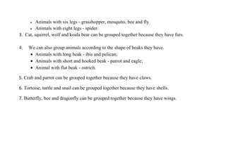 •  Animals with six legs - grasshopper, mosquito, bee and fly
     • Animals with eight legs - spider.

3. Cat, squirrel, wolf and koala bear can be grouped together because they have furs.

4.   We can also group animals according to the shape of beaks they have.
     • Animals with long beak - ibis and pelican;
     • Animals with short and hooked beak - parrot and eagle;
     • Animal with flat beak - ostrich.

5. Crab and parrot can be grouped together because they have claws.

6. Tortoise, turtle and snail can be grouped together because they have shells.

7. Butterfly, bee and dragonfly can be grouped together because they have wings.
 