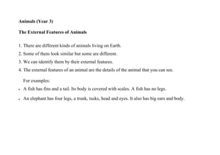 Animals (Year 3)

The External Features of Animals

1. There are different kinds of animals living on Earth.
2. Some of them look similar but some are different.
3. We can identify them by their external features.
4. The external features of an animal are the details of the animal that you can see.

    For examples:
•   A fish has fins and a tail. Its body is covered with scales. A fish has no legs.

•   An elephant has four legs, a trunk, tusks, head and eyes. It also has big ears and body.
 