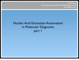 Patrick Merel
                   Biomedical Innovation Platform (PTIB), Pessac, France
                                                    pmerel@mac.com




Nucleic Acid Extraction Automation
      in Molecular Diagnostic
              part 1




                                                                       1


                                                                           1
 