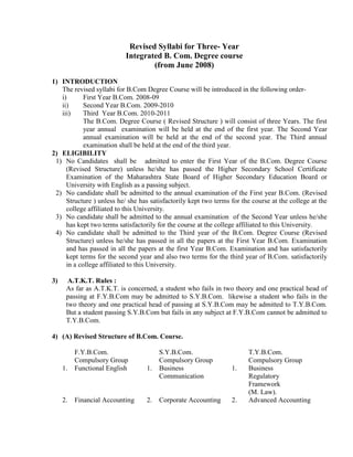 Revised Syllabi for Three- Year
                           Integrated B. Com. Degree course
                                   (from June 2008)
1) INTRODUCTION
   The revised syllabi for B.Com Degree Course will be introduced in the following order-
   i)       First Year B.Com. 2008-09
   ii)      Second Year B.Com. 2009-2010
   iii)     Third Year B.Com. 2010-2011
            The B.Com. Degree Course ( Revised Structure ) will consist of three Years. The first
            year annual examination will be held at the end of the first year. The Second Year
            annual examination will be held at the end of the second year. The Third annual
            examination shall be held at the end of the third year.
2) ELIGIBILITY
 1) No Candidates shall be admitted to enter the First Year of the B.Com. Degree Course
     (Revised Structure) unless he/she has passed the Higher Secondary School Certificate
     Examination of the Maharashtra State Board of Higher Secondary Education Board or
     University with English as a passing subject.
 2) No candidate shall be admitted to the annual examination of the First year B.Com. (Revised
     Structure ) unless he/ she has satisfactorily kept two terms for the course at the college at the
     college affiliated to this University.
 3) No candidate shall be admitted to the annual examination of the Second Year unless he/she
     has kept two terms satisfactorily for the course at the college affiliated to this University.
 4) No candidate shall be admitted to the Third year of the B.Com. Degree Course (Revised
     Structure) unless he/she has passed in all the papers at the First Year B.Com. Examination
     and has passed in all the papers at the first Year B.Com. Examination and has satisfactorily
     kept terms for the second year and also two terms for the third year of B.Com. satisfactorily
     in a college affiliated to this University.

3)     A.T.K.T. Rules :
      As far as A.T.K.T. is concerned, a student who fails in two theory and one practical head of
      passing at F.Y.B.Com may be admitted to S.Y.B.Com. likewise a student who fails in the
      two theory and one practical head of passing at S.Y.B.Com may be admitted to T.Y.B.Com.
      But a student passing S.Y.B.Com but fails in any subject at F.Y.B.Com cannot be admitted to
      T.Y.B.Com.

4) (A) Revised Structure of B.Com. Course.

          F.Y.B.Com.                    S.Y.B.Com.                      T.Y.B.Com.
          Compulsory Group              Compulsory Group                Compulsory Group
     1.   Functional English       1.   Business                  1.    Business
                                        Communication                   Regulatory
                                                                        Framework
                                                                        (M. Law).
     2.   Financial Accounting     2.   Corporate Accounting      2.    Advanced Accounting
 