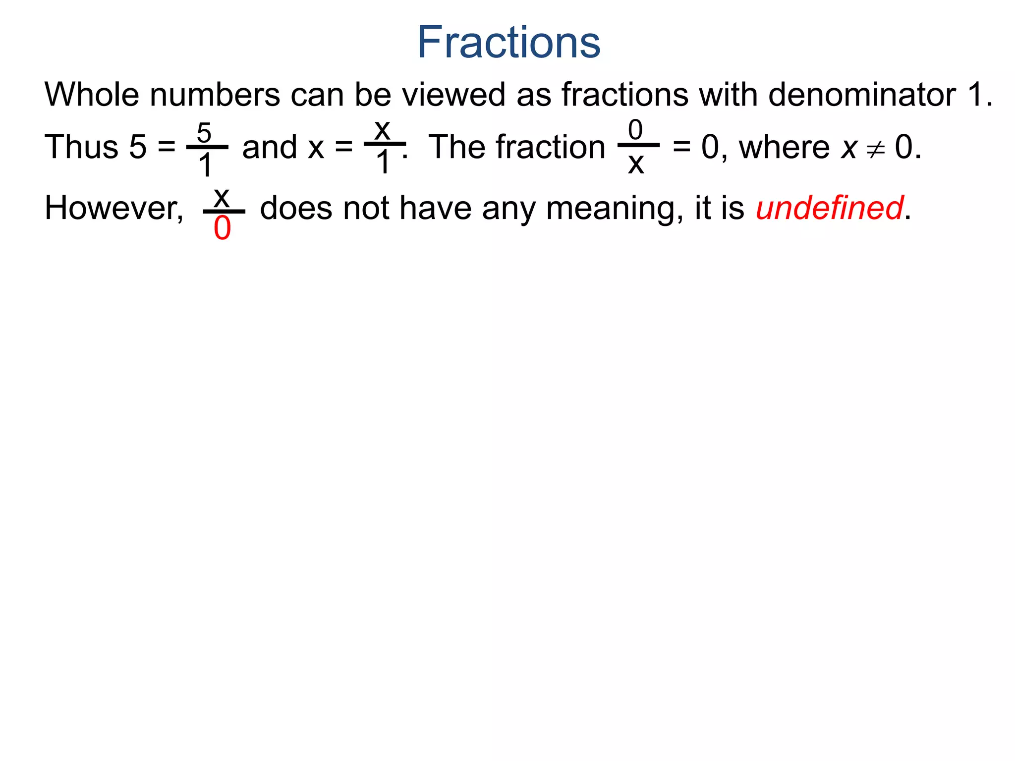 Whole numbers can be viewed as fractions with denominator 1.
Thus 5 = and x = . The fraction = 0, where x  0.
However, does not have any meaning, it is undefined.
5
1
x
1
0
x
x
0
Fractions
 