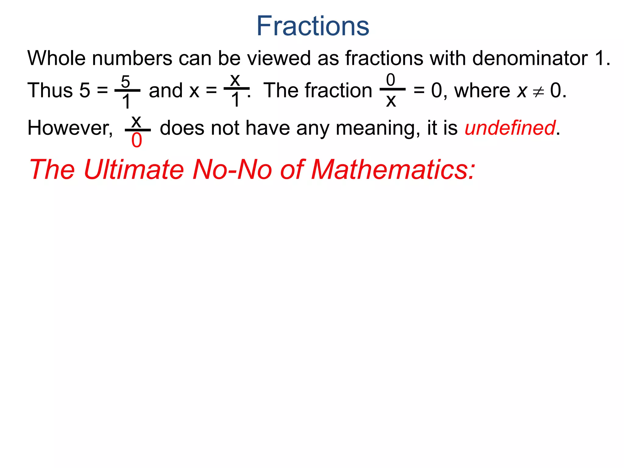 Whole numbers can be viewed as fractions with denominator 1.
Thus 5 = and x = . The fraction = 0, where x  0.
However, does not have any meaning, it is undefined.
5
1
x
1
0
x
x
0
Fractions
The Ultimate No-No of Mathematics:
 