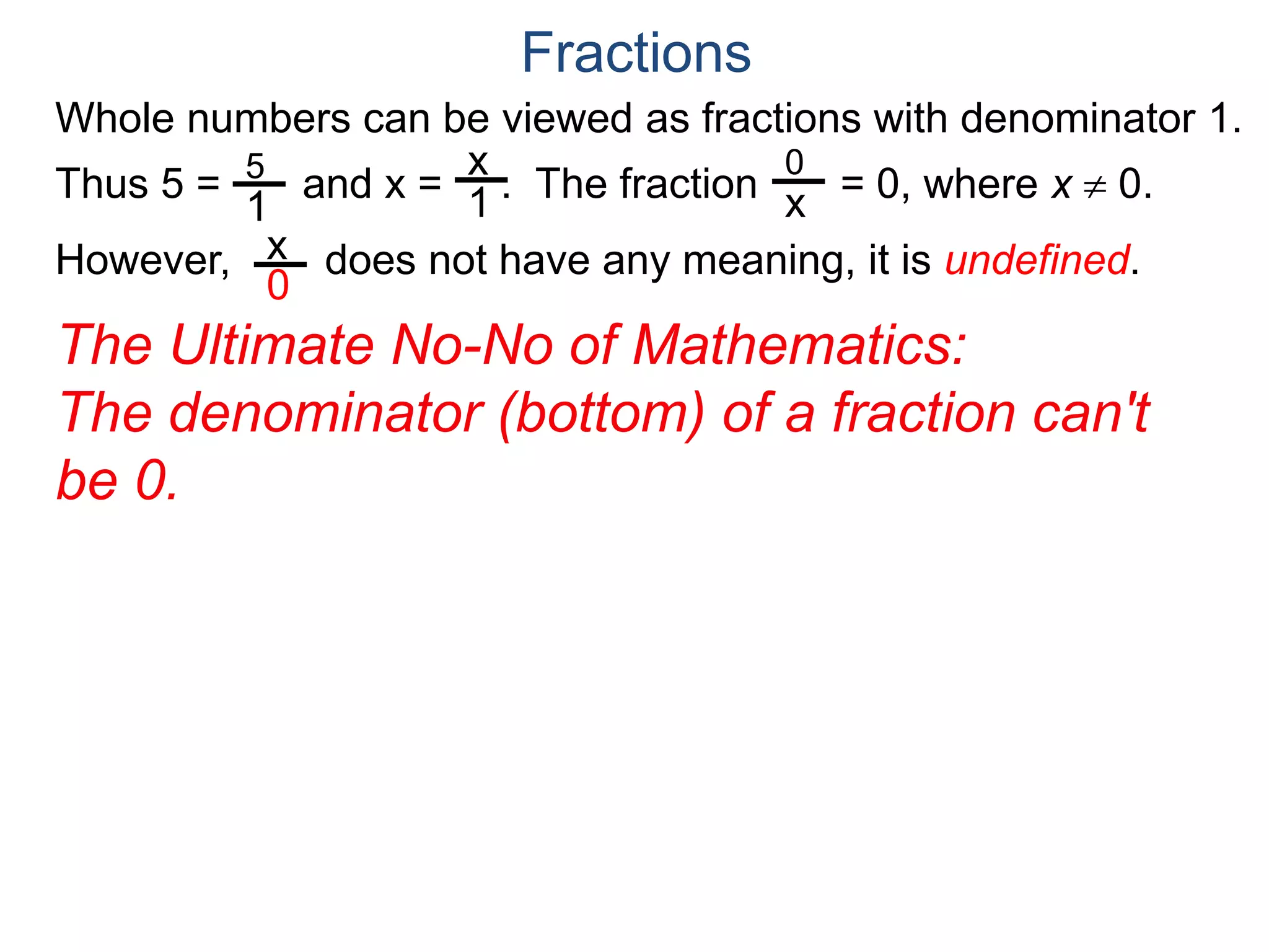 Whole numbers can be viewed as fractions with denominator 1.
Thus 5 = and x = . The fraction = 0, where x  0.
However, does not have any meaning, it is undefined.
5
1
x
1
0
x
x
0
Fractions
The Ultimate No-No of Mathematics:
The denominator (bottom) of a fraction can't
be 0.
 