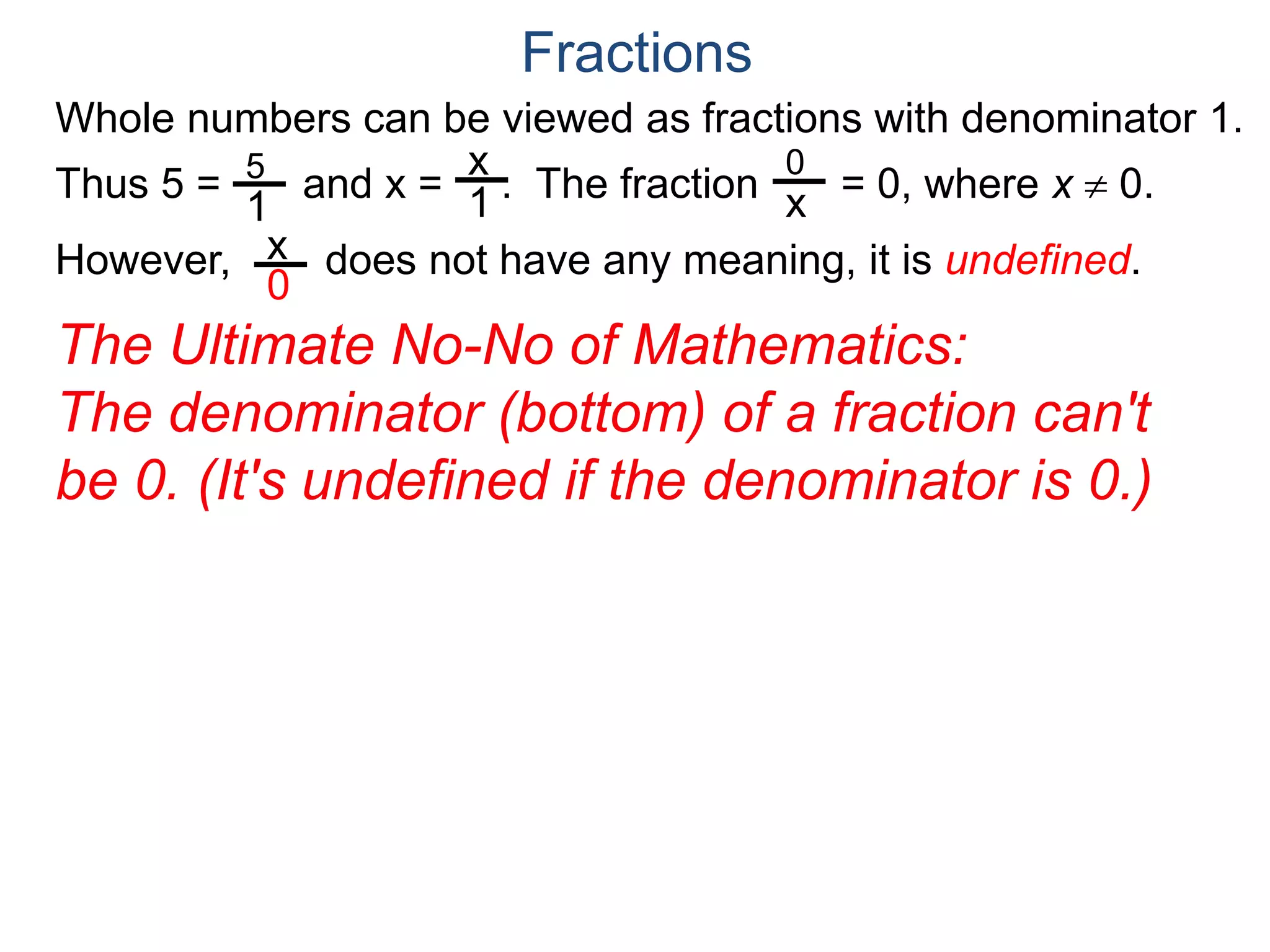 Whole numbers can be viewed as fractions with denominator 1.
Thus 5 = and x = . The fraction = 0, where x  0.
However, does not have any meaning, it is undefined.
5
1
x
1
0
x
x
0
Fractions
The Ultimate No-No of Mathematics:
The denominator (bottom) of a fraction can't
be 0. (It's undefined if the denominator is 0.)
 