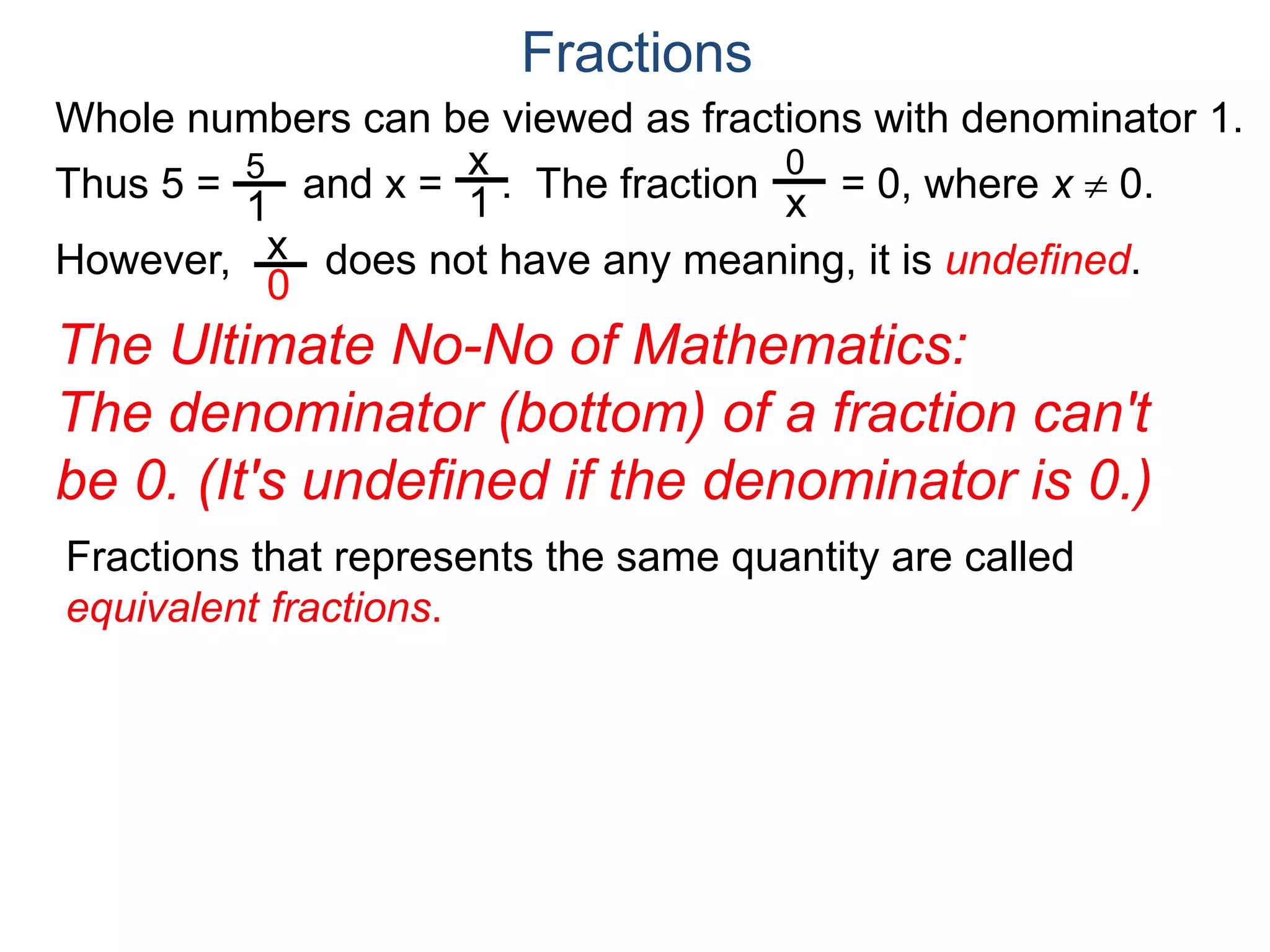 Whole numbers can be viewed as fractions with denominator 1.
Thus 5 = and x = . The fraction = 0, where x  0.
However, does not have any meaning, it is undefined.
5
1
x
1
0
x
x
0
Fractions
The Ultimate No-No of Mathematics:
The denominator (bottom) of a fraction can't
be 0. (It's undefined if the denominator is 0.)
Fractions that represents the same quantity are called
equivalent fractions.
 