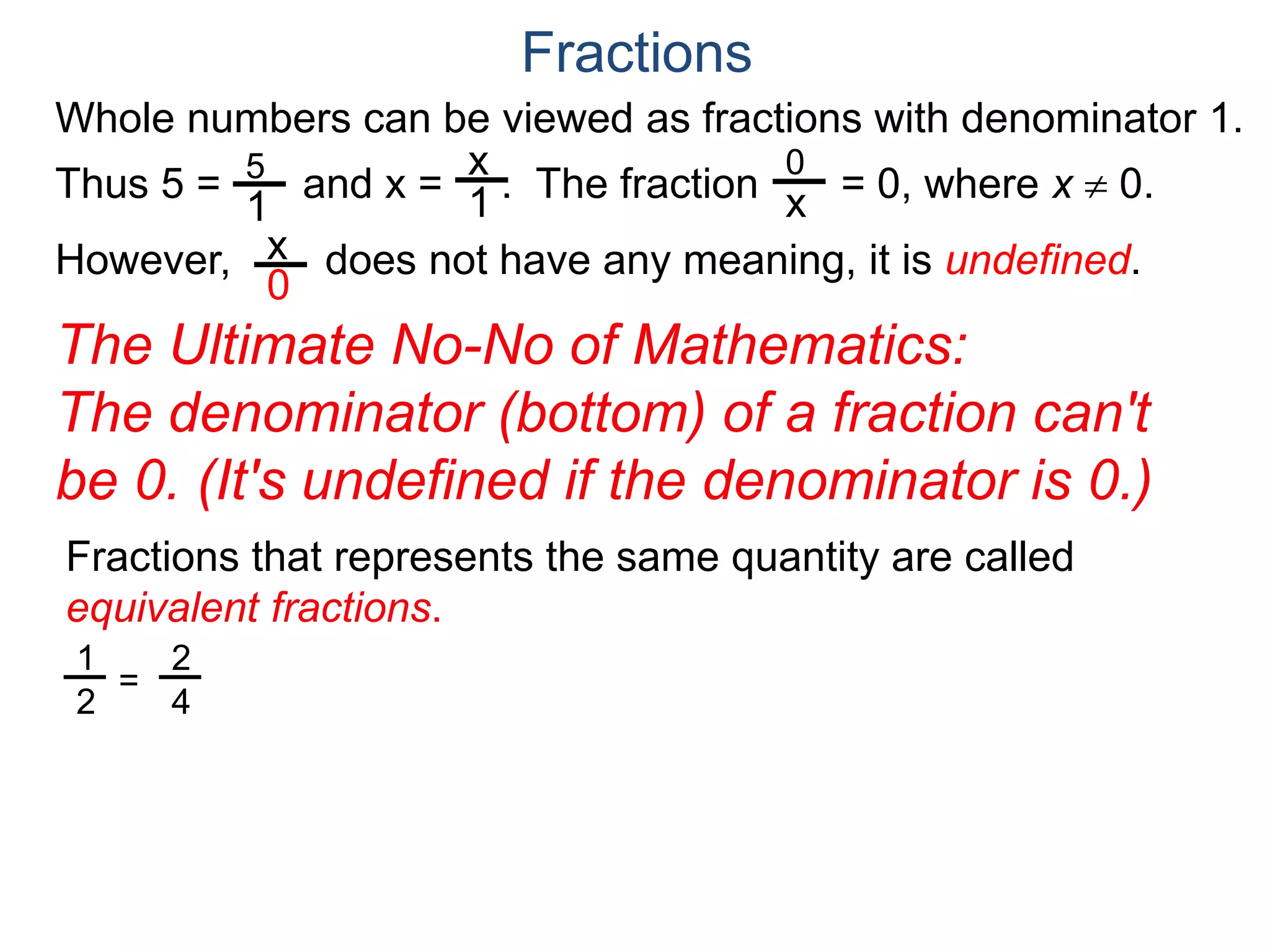 Whole numbers can be viewed as fractions with denominator 1.
Thus 5 = and x = . The fraction = 0, where x  0.
However, does not have any meaning, it is undefined.
5
1
x
1
0
x
x
0
Fractions
The Ultimate No-No of Mathematics:
The denominator (bottom) of a fraction can't
be 0. (It's undefined if the denominator is 0.)
Fractions that represents the same quantity are called
equivalent fractions.
1
2
=
2
4
 