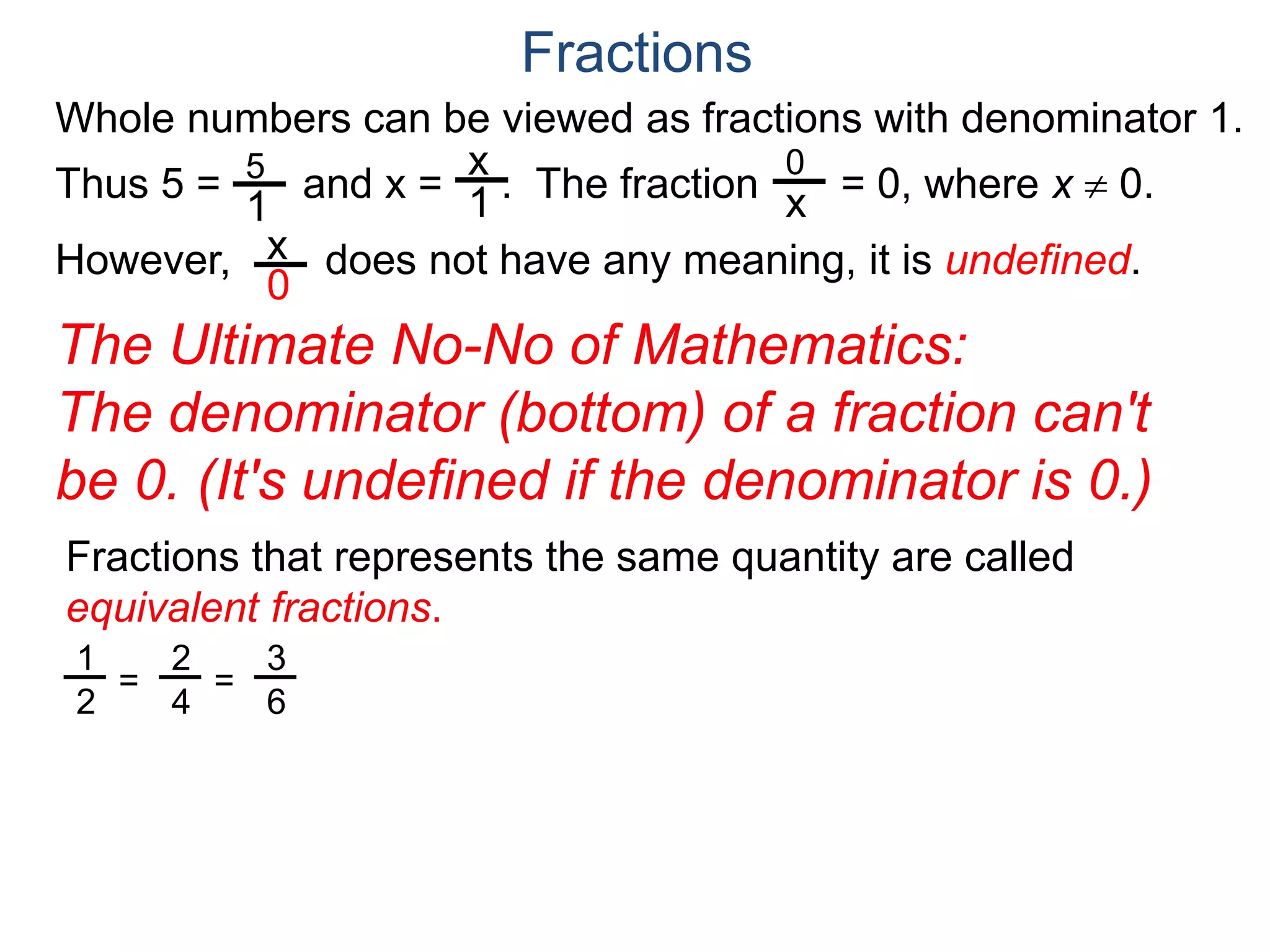 Whole numbers can be viewed as fractions with denominator 1.
Thus 5 = and x = . The fraction = 0, where x  0.
However, does not have any meaning, it is undefined.
5
1
x
1
0
x
x
0
Fractions
The Ultimate No-No of Mathematics:
The denominator (bottom) of a fraction can't
be 0. (It's undefined if the denominator is 0.)
Fractions that represents the same quantity are called
equivalent fractions.
1
2
=
2
4
=
3
6
 