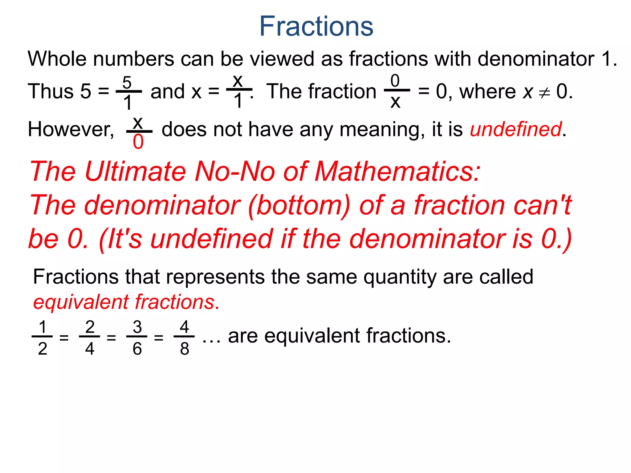 Whole numbers can be viewed as fractions with denominator 1.
Thus 5 = and x = . The fraction = 0, where x  0.
However, does not have any meaning, it is undefined.
5
1
x
1
0
x
x
0
Fractions
The Ultimate No-No of Mathematics:
The denominator (bottom) of a fraction can't
be 0. (It's undefined if the denominator is 0.)
Fractions that represents the same quantity are called
equivalent fractions.
… are equivalent fractions.1
2
=
2
4
=
3
6
=
4
8
 