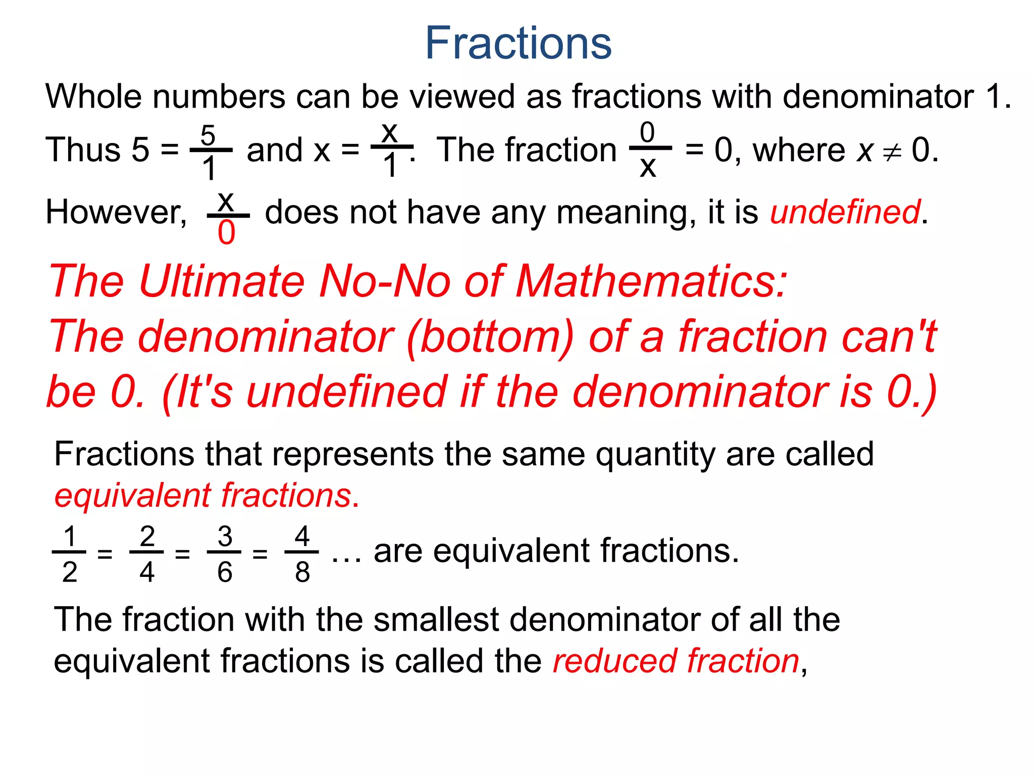 Whole numbers can be viewed as fractions with denominator 1.
Thus 5 = and x = . The fraction = 0, where x  0.
However, does not have any meaning, it is undefined.
5
1
x
1
0
x
x
0
Fractions
The Ultimate No-No of Mathematics:
The denominator (bottom) of a fraction can't
be 0. (It's undefined if the denominator is 0.)
Fractions that represents the same quantity are called
equivalent fractions.
… are equivalent fractions.
The fraction with the smallest denominator of all the
equivalent fractions is called the reduced fraction,
1
2
=
2
4
=
3
6
=
4
8
 