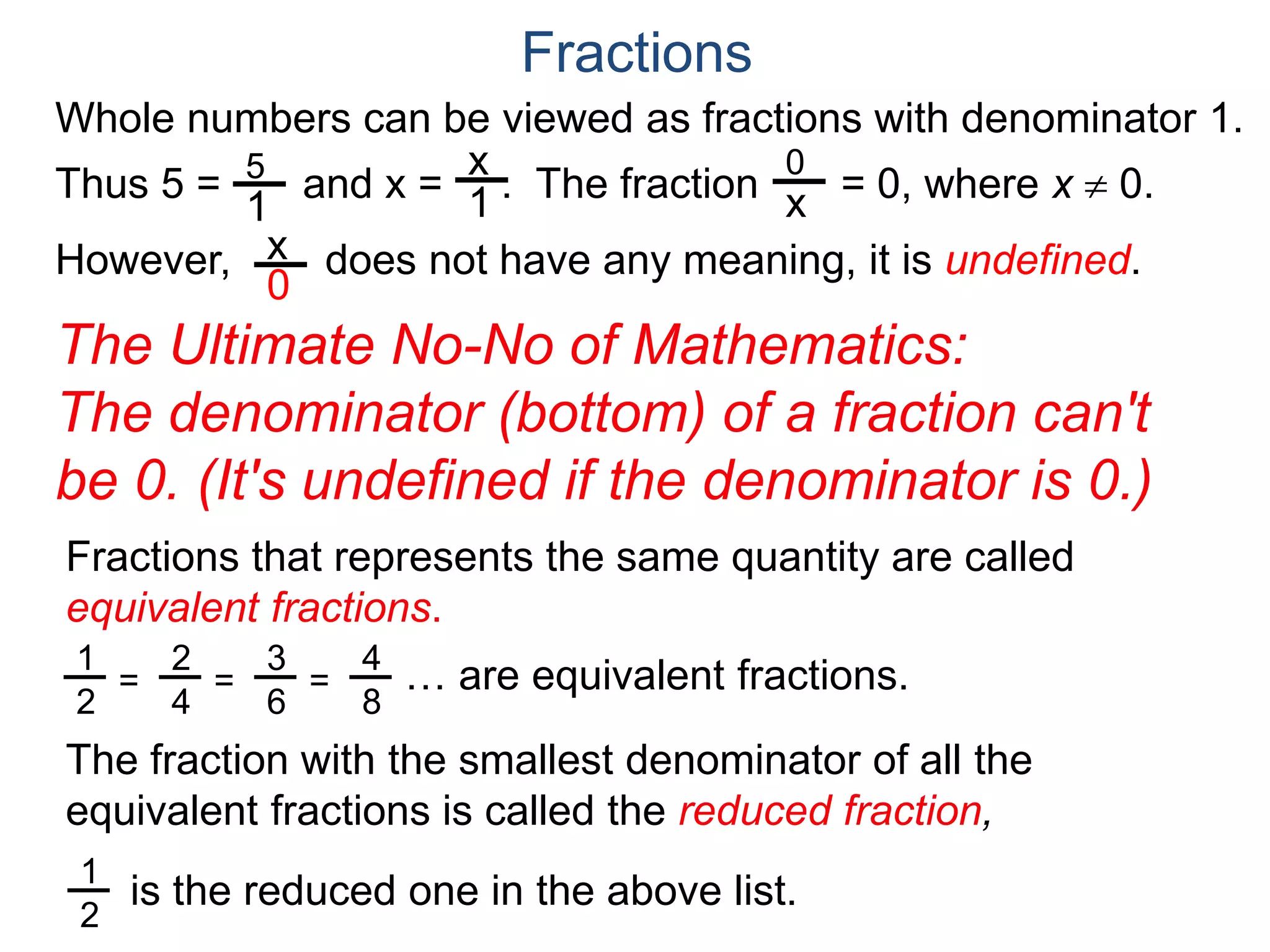 Whole numbers can be viewed as fractions with denominator 1.
Thus 5 = and x = . The fraction = 0, where x  0.
However, does not have any meaning, it is undefined.
5
1
x
1
0
x
x
0
Fractions
The Ultimate No-No of Mathematics:
The denominator (bottom) of a fraction can't
be 0. (It's undefined if the denominator is 0.)
Fractions that represents the same quantity are called
equivalent fractions.
… are equivalent fractions.
The fraction with the smallest denominator of all the
equivalent fractions is called the reduced fraction,
1
2
=
2
4
=
3
6
=
4
8
is the reduced one in the above list.
1
2
 