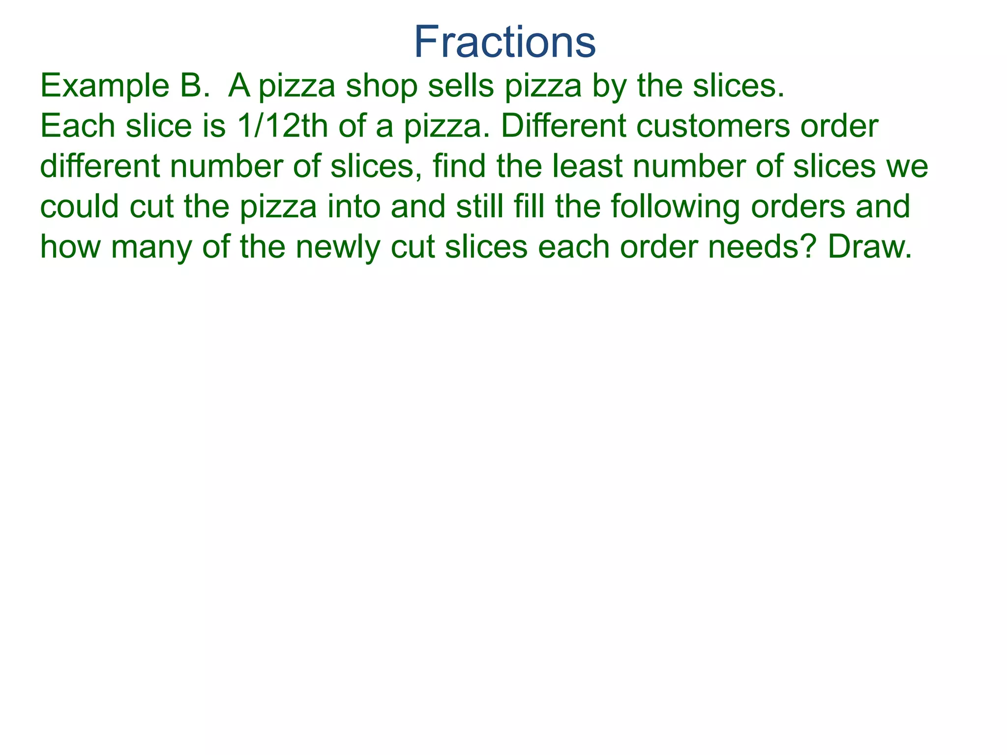 Fractions
Factor Cancellation Rule
For any fraction , where c ≠ 0,
that is, if the numerator and denominator are divided by the
same quantity c, the result will be an equivalent fraction.
x
y
x
y =
x / c
y / c
 
