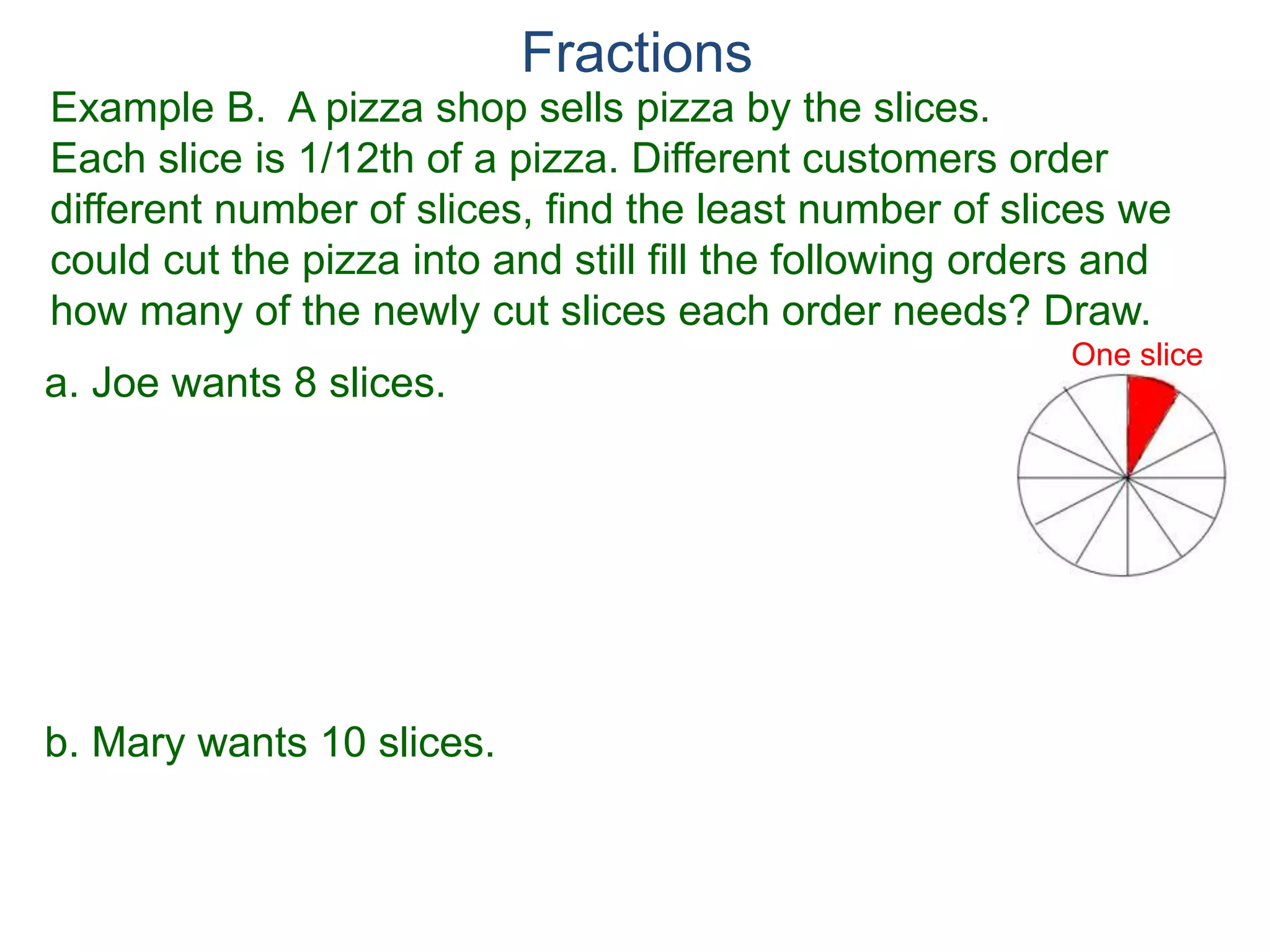 Fractions
Example A. Reduce the fraction.
78
54
=
To reduce a fraction, we keep divide the top and bottom by
common numbers until no more division is possible.
What's left is the reduced version.
b.
9
15
=a.
Factor Cancellation Rule
For any fraction , where c ≠ 0,
that is, if the numerator and denominator are divided by the
same quantity c, the result will be an equivalent fraction.
x
y
x
y =
x / c
y / c
 