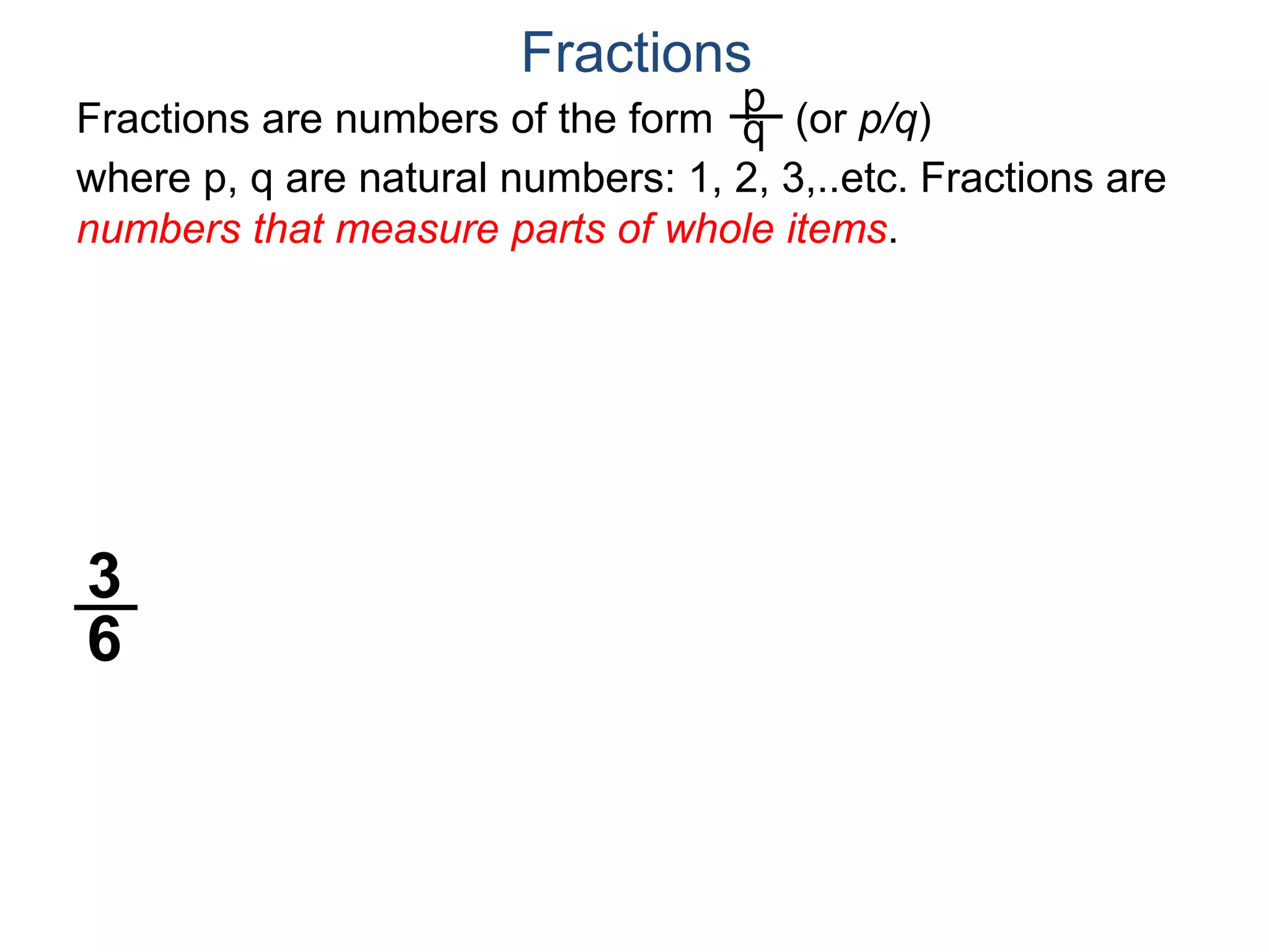 Fractions are numbers of the form (or p/q)
where p, q are natural numbers: 1, 2, 3,..etc. Fractions are
numbers that measure parts of whole items.
p
q
Fractions
3
6
 