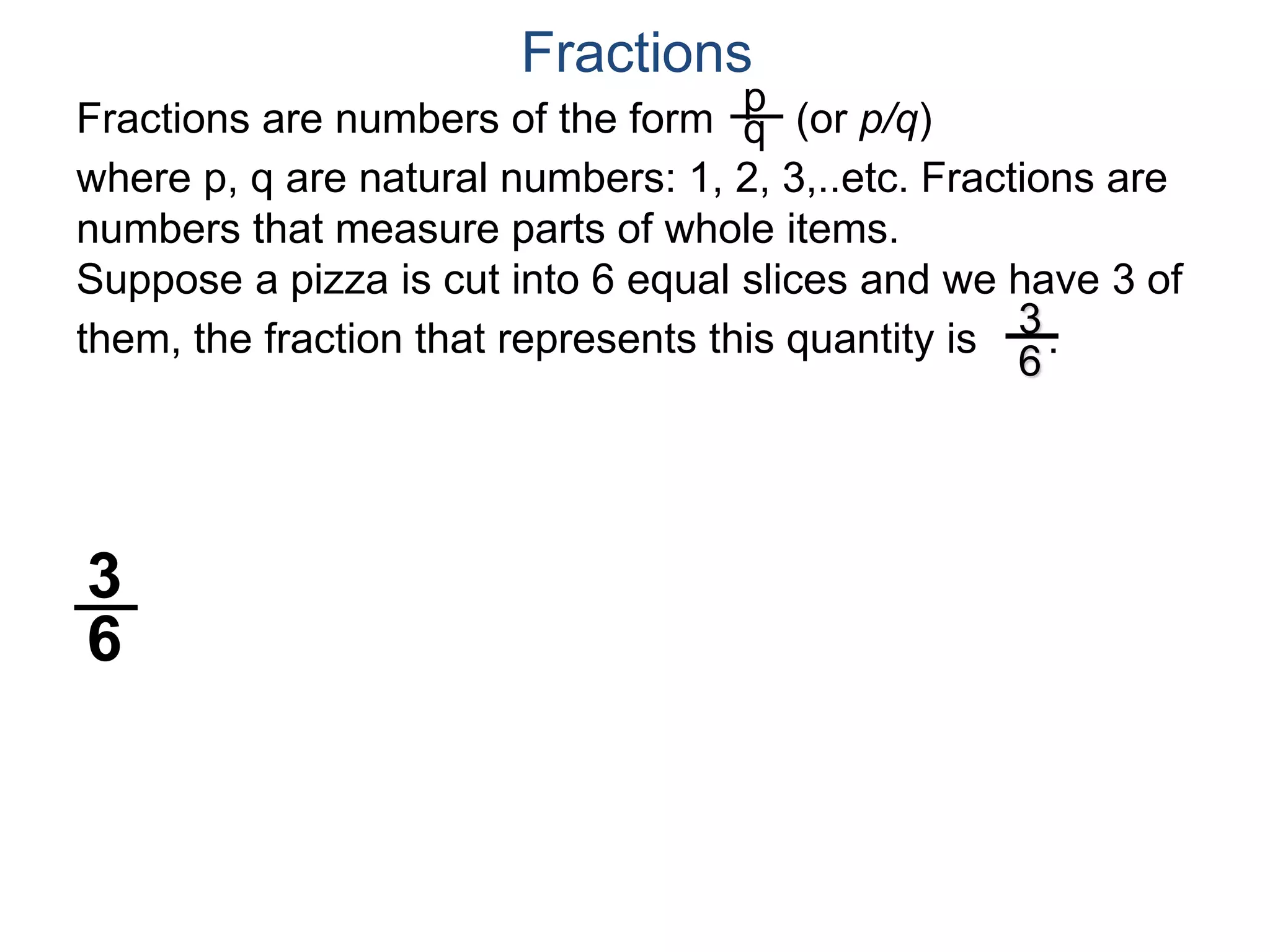 Fractions are numbers of the form (or p/q)
where p, q are natural numbers: 1, 2, 3,..etc. Fractions are
numbers that measure parts of whole items.
Suppose a pizza is cut into 6 equal slices and we have 3 of
them, the fraction that represents this quantity is .
p
q
3
6
Fractions
3
6
 