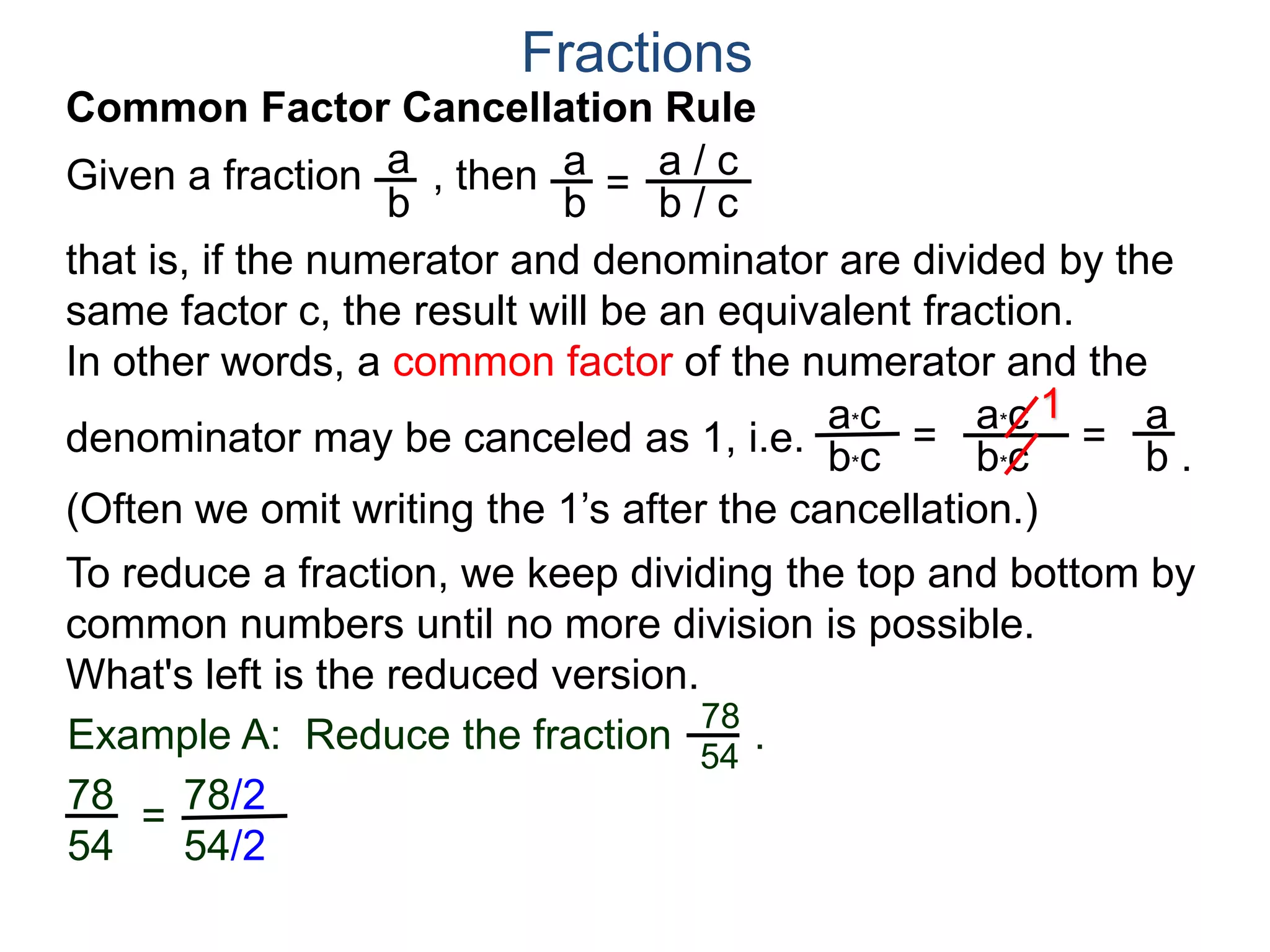 Fractions
a. Joe wants 8 slices.
Both 10 and 12 are divisible by 2,
Joe wants . We note that
both 8 and 12 may be group
into 4’s as shown. Hence
8
12
2
3
=
÷4
÷4
or that Joe gets 2 slices out of a pizza cut into 3 slices.
b. Mary wants 10 slices.
8
12
Example B. A pizza shop sells pizza by the slices.
Each slice is 1/12th of a pizza. Different customers order
different number of slices, find the least number of slices we
could cut the pizza into and still fill the following orders and
how many of the newly cut slices each order needs? Draw.
10
12
5
6=
/ 2
/ 2
so and Mary gets 5 out of the 6 slices.
Joe's 8/12
Mary's 10/12
One slice
 