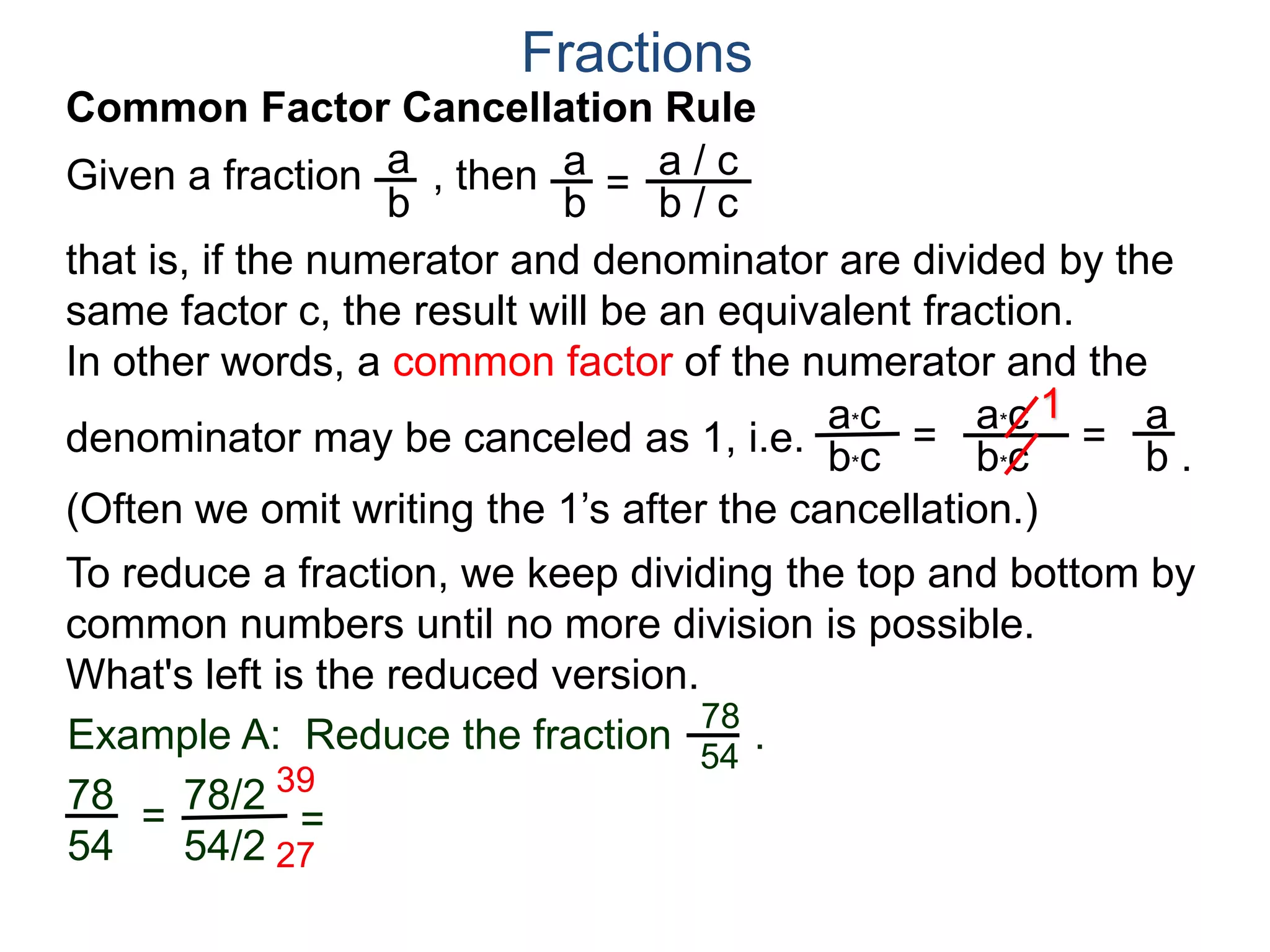 Fractions
a. Joe wants 8 slices.
Both 10 and 12 are divisible by 2,
Joe wants . We note that
both 8 and 12 may be group
into 4’s as shown. Hence
8
12
2
3
=
÷4
÷4
or that Joe gets 2 slices out of a pizza cut into 3 slices.
b. Mary wants 10 slices.
8
12
Example B. A pizza shop sells pizza by the slices.
Each slice is 1/12th of a pizza. Different customers order
different number of slices, find the least number of slices we
could cut the pizza into and still fill the following orders and
how many of the newly cut slices each order needs? Draw.
so
Joe's 8/12
Mary's 10/12
One slice
and Mary gets 5 out of the 6 slices.10
12
5
6=
/ 2
/ 2
 