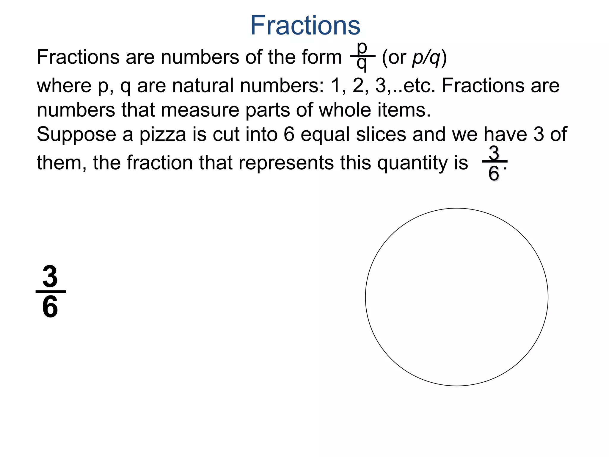 Fractions are numbers of the form (or p/q)
where p, q are natural numbers: 1, 2, 3,..etc. Fractions are
numbers that measure parts of whole items.
Suppose a pizza is cut into 6 equal slices and we have 3 of
them, the fraction that represents this quantity is .
p
q
3
6
3
6
Fractions
 