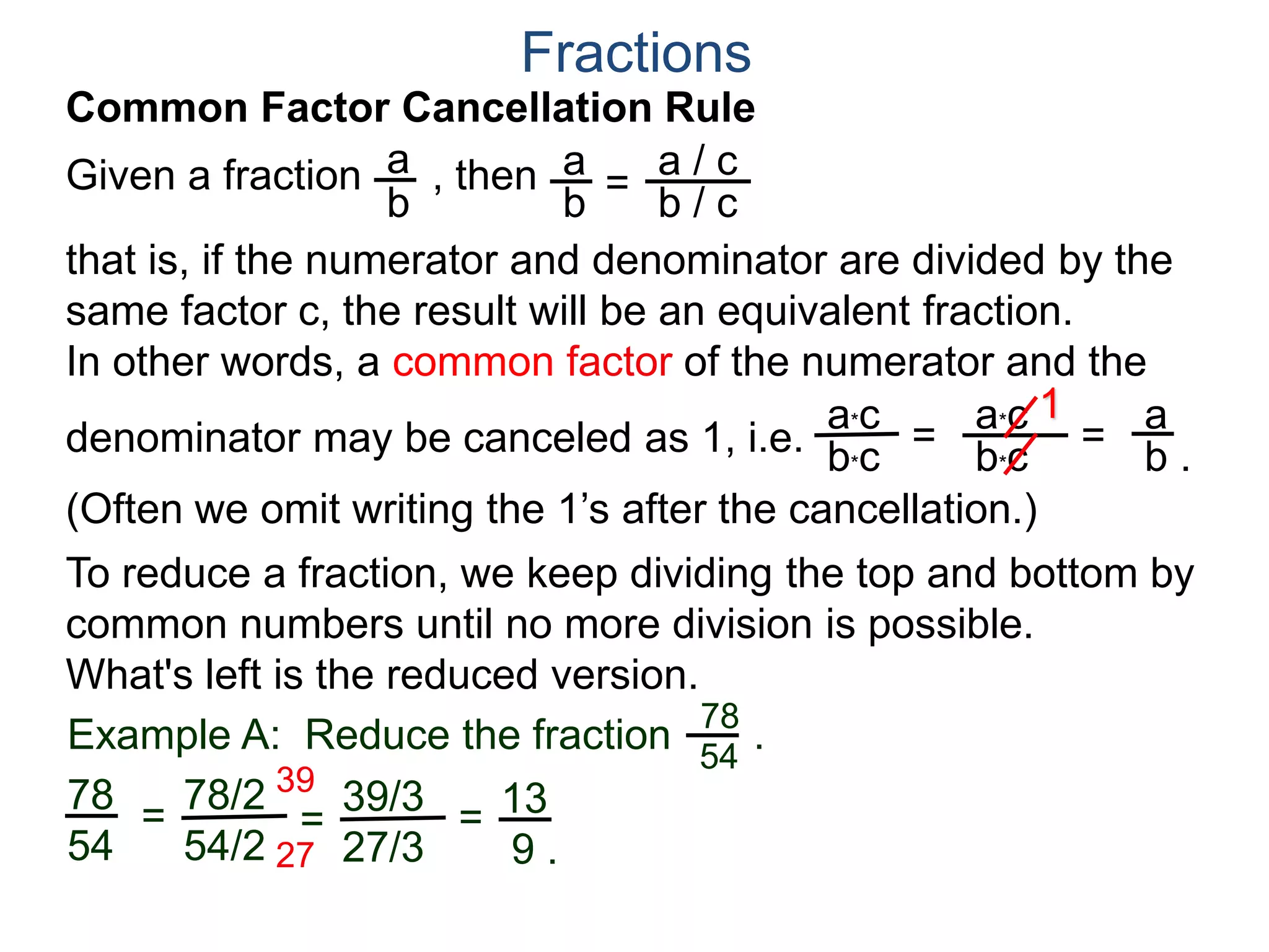 Common Factor Cancellation Rule
Given a fraction , then
that is, if the numerator and denominator are divided by the
same factor c, the result will be an equivalent fraction.
In other words, a common factor of the numerator and the
denominator may be canceled as 1,
a
b
a
b =
a / c
Fractions
b / c
 