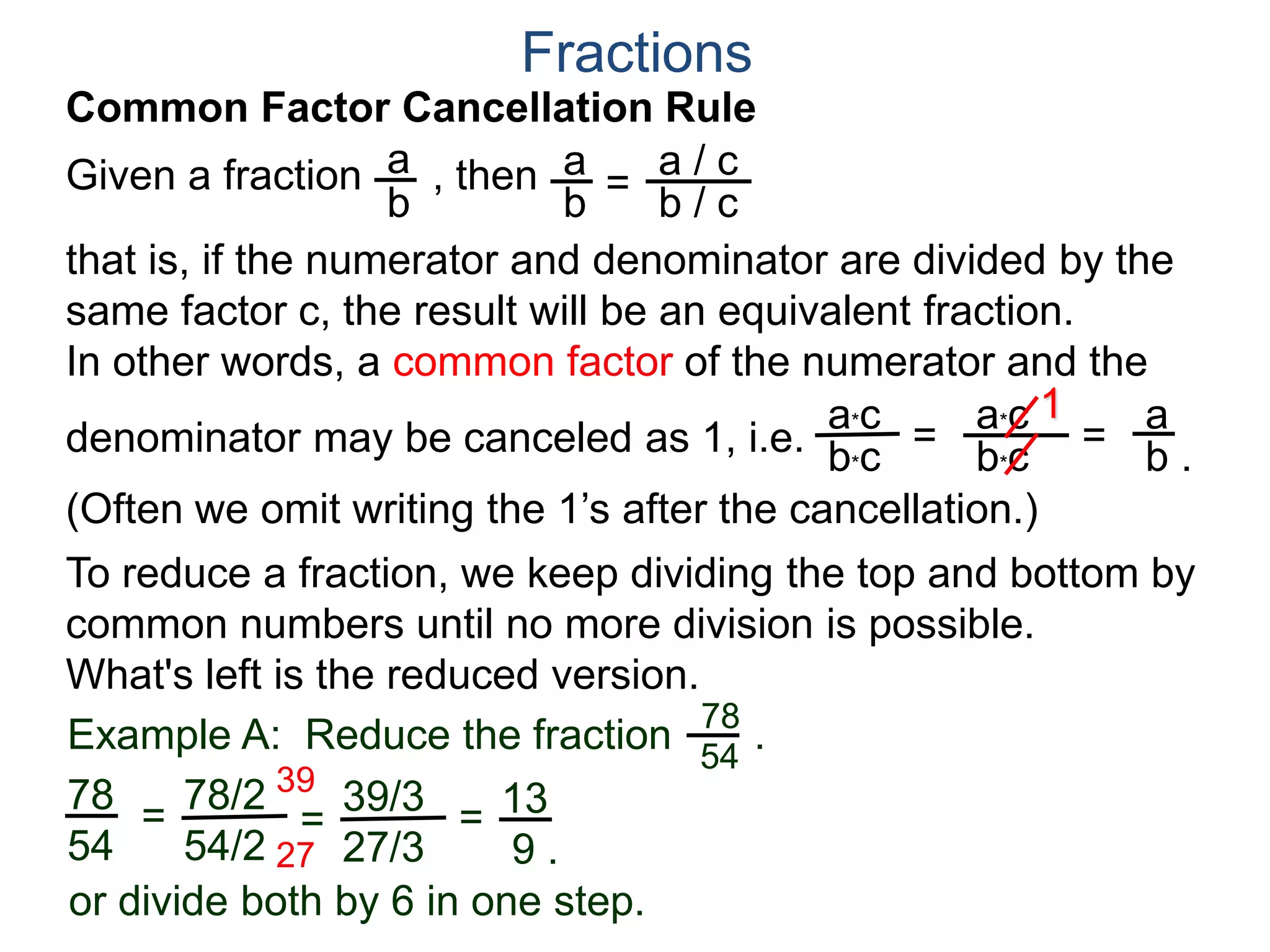 Common Factor Cancellation Rule
Given a fraction , then
that is, if the numerator and denominator are divided by the
same factor c, the result will be an equivalent fraction.
In other words, a common factor of the numerator and the
denominator may be canceled as 1, i.e.
a
b
a
b =
a / c
=
a*c
b*c
a*c
b*c
1
Fractions
b / c
 