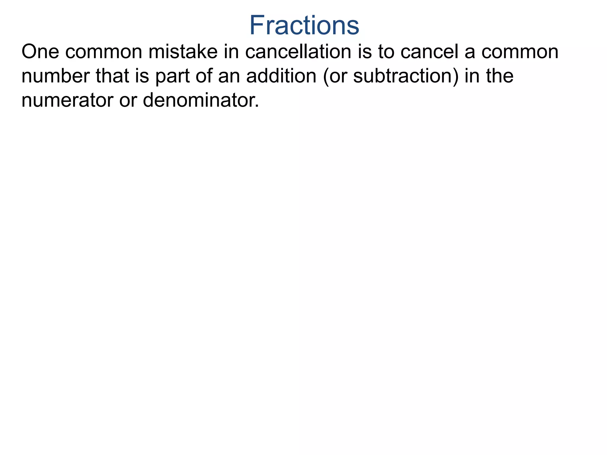 Common Factor Cancellation Rule
Given a fraction , then
that is, if the numerator and denominator are divided by the
same factor c, the result will be an equivalent fraction.
In other words, a common factor of the numerator and the
denominator may be canceled as 1, i.e.
a
b
a
b =
a / c
a
b .
=
a*c
b*c
=
a*c
b*c
1
Fractions
b / c
 