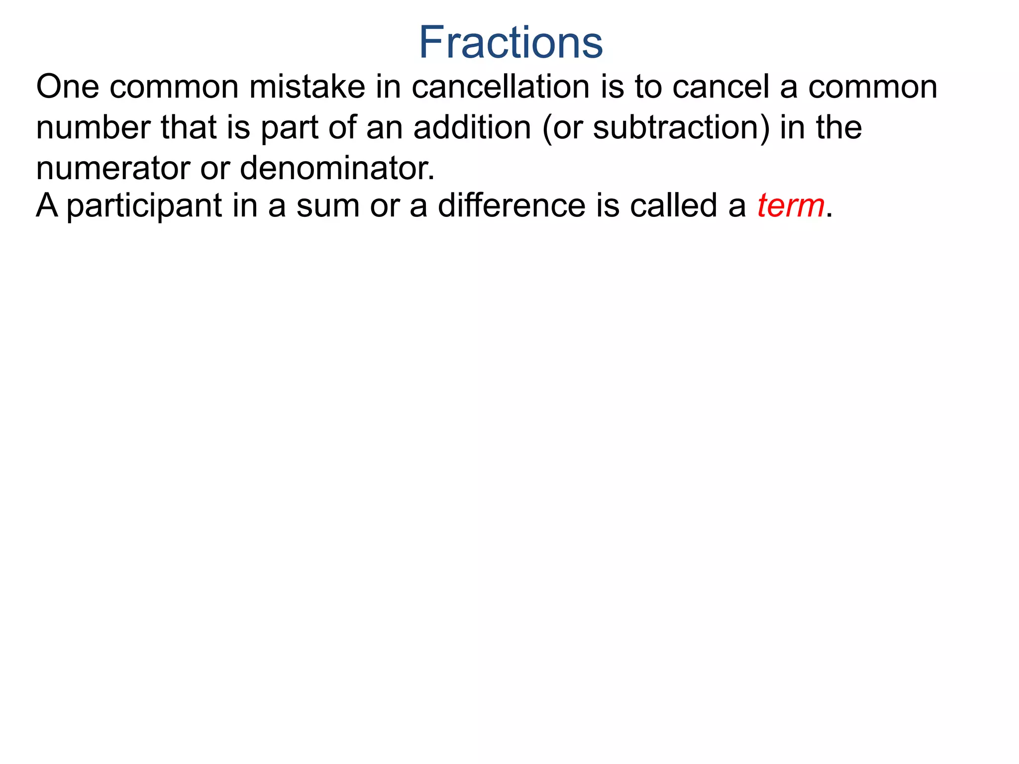 Common Factor Cancellation Rule
Given a fraction , then
that is, if the numerator and denominator are divided by the
same factor c, the result will be an equivalent fraction.
In other words, a common factor of the numerator and the
denominator may be canceled as 1, i.e.
a
b
a
b =
a / c
a
b .
=
a*c
b*c
=
a*c
b*c
1
Fractions
b / c
(Often we omit writing the 1’s after the cancellation.)
 