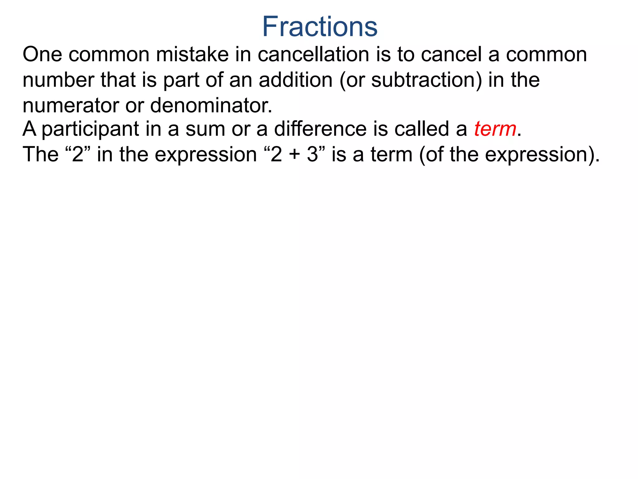 Common Factor Cancellation Rule
Given a fraction , then
that is, if the numerator and denominator are divided by the
same factor c, the result will be an equivalent fraction.
In other words, a common factor of the numerator and the
denominator may be canceled as 1, i.e.
a
b
a
b =
a / c
a
b .
=
a*c
b*c
=
a*c
b*c
1
Fractions
b / c
To reduce a fraction, we keep dividing the top and bottom by
common numbers until no more division is possible.
What's left is the reduced version.
(Often we omit writing the 1’s after the cancellation.)
 
