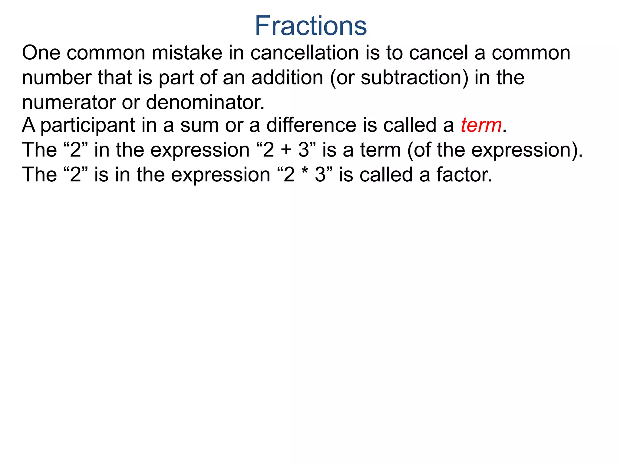 Common Factor Cancellation Rule
Given a fraction , then
that is, if the numerator and denominator are divided by the
same factor c, the result will be an equivalent fraction.
In other words, a common factor of the numerator and the
denominator may be canceled as 1, i.e.
a
b
a
b =
a / c
a
b .
=
a*c
b*c
=
a*c
b*c
1
Fractions
b / c
Example A. Reduce the fraction .78
54
To reduce a fraction, we keep dividing the top and bottom by
common numbers until no more division is possible.
What's left is the reduced version.
(Often we omit writing the 1’s after the cancellation.)
 