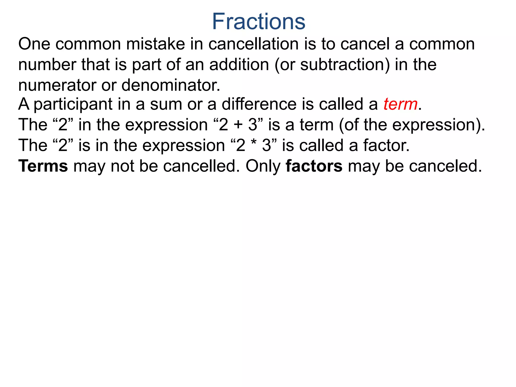 Common Factor Cancellation Rule
Given a fraction , then
that is, if the numerator and denominator are divided by the
same factor c, the result will be an equivalent fraction.
In other words, a common factor of the numerator and the
denominator may be canceled as 1, i.e.
a
b
a
b =
a / c
a
b .
=
a*c
b*c
=
a*c
b*c
1
Fractions
b / c
Example A. Reduce the fraction .78
54
78
54
=
To reduce a fraction, we keep dividing the top and bottom by
common numbers until no more division is possible.
What's left is the reduced version.
(Often we omit writing the 1’s after the cancellation.)
 
