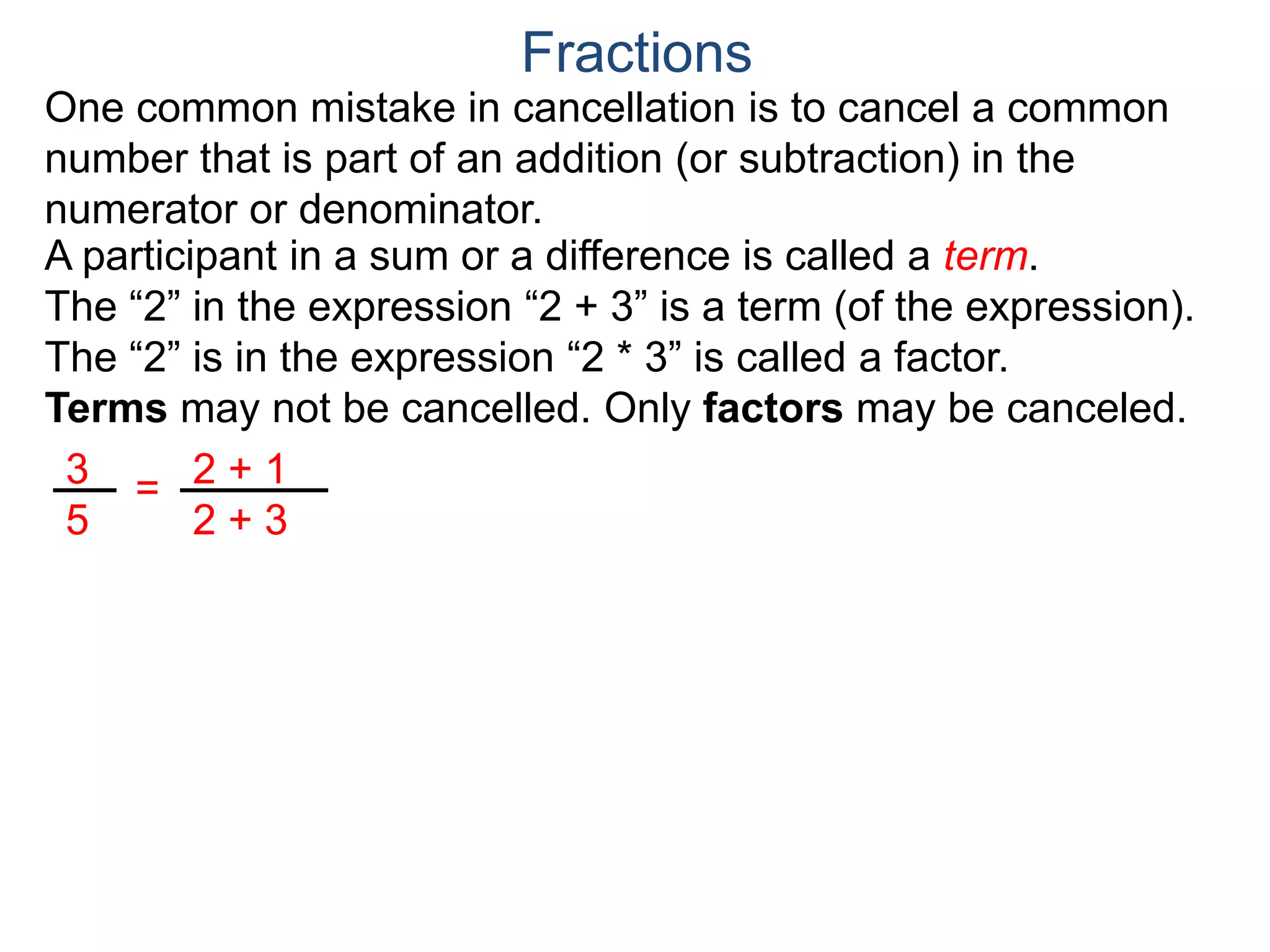 Common Factor Cancellation Rule
Given a fraction , then
that is, if the numerator and denominator are divided by the
same factor c, the result will be an equivalent fraction.
In other words, a common factor of the numerator and the
denominator may be canceled as 1, i.e.
a
b
a
b =
a / c
a
b .
=
a*c
b*c
=
a*c
b*c
1
Fractions
b / c
Example A. Reduce the fraction .78
54
78
54
=
78/2
54/2
To reduce a fraction, we keep dividing the top and bottom by
common numbers until no more division is possible.
What's left is the reduced version.
(Often we omit writing the 1’s after the cancellation.)
 
