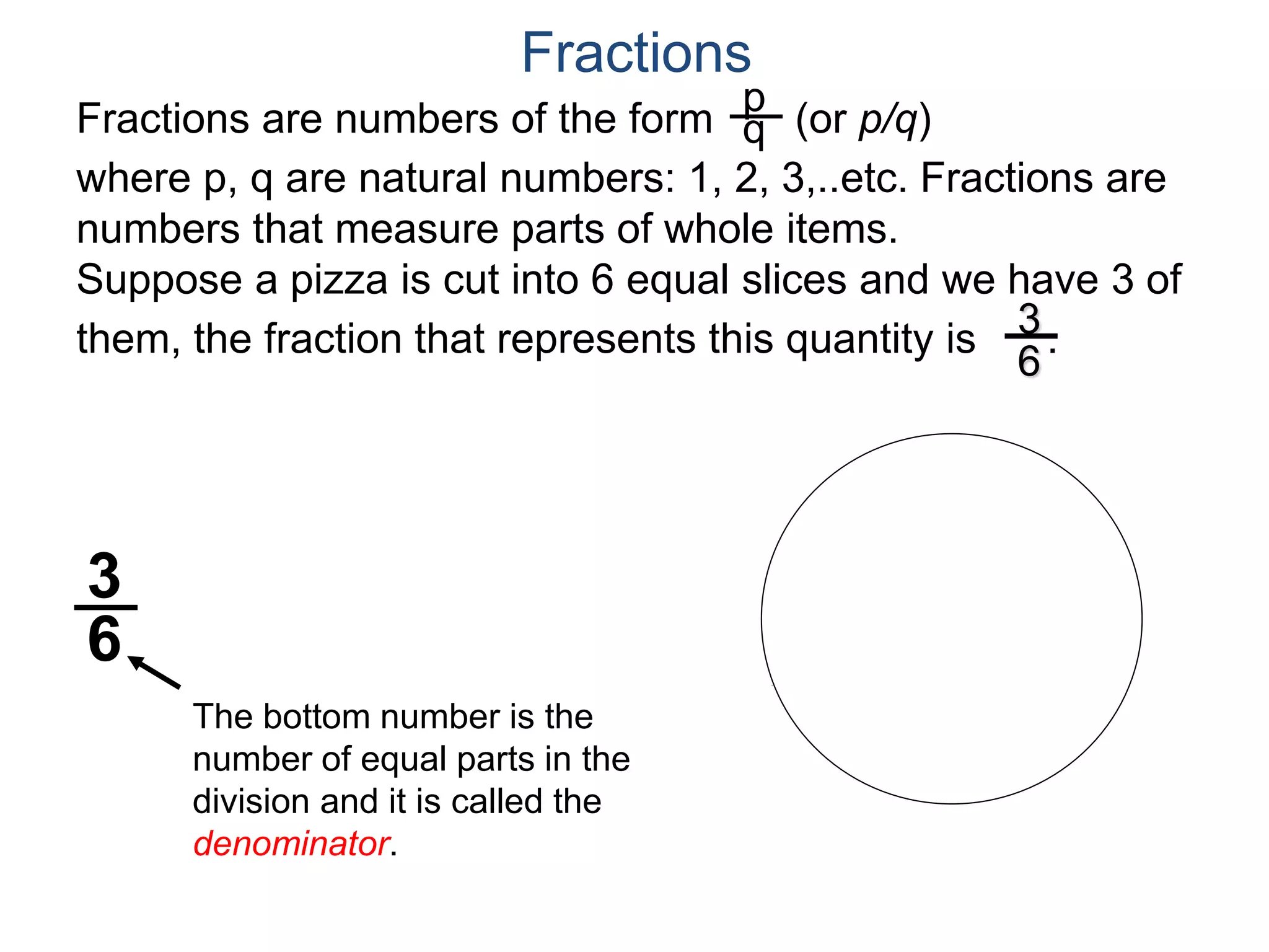 Fractions are numbers of the form (or p/q)
where p, q are natural numbers: 1, 2, 3,..etc. Fractions are
numbers that measure parts of whole items.
Suppose a pizza is cut into 6 equal slices and we have 3 of
them, the fraction that represents this quantity is .
p
q
3
6
The bottom number is the
number of equal parts in the
division and it is called the
denominator.
3
6
Fractions
 