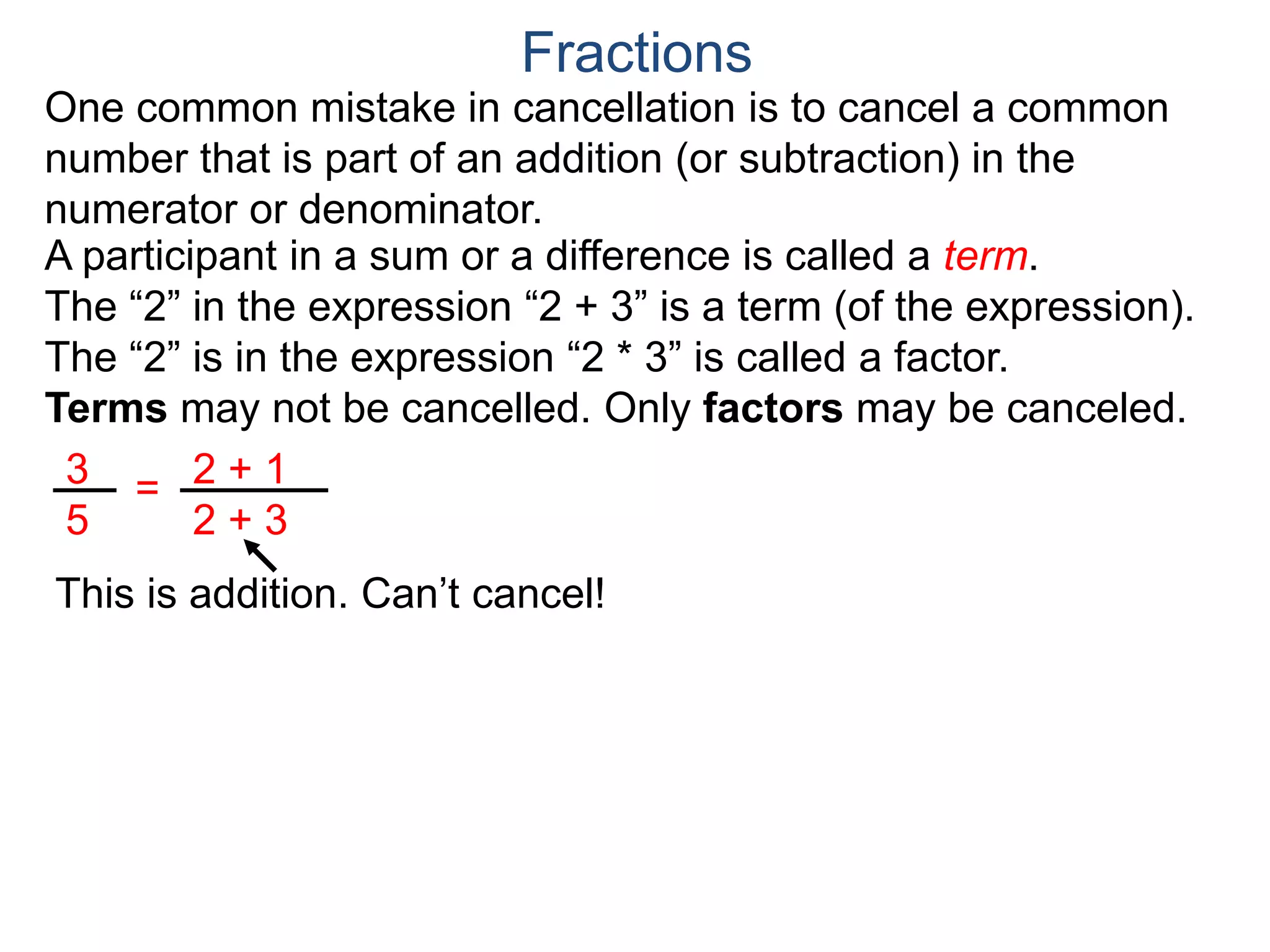 Common Factor Cancellation Rule
Given a fraction , then
that is, if the numerator and denominator are divided by the
same factor c, the result will be an equivalent fraction.
In other words, a common factor of the numerator and the
denominator may be canceled as 1, i.e.
a
b
a
b =
a / c
a
b .
=
a*c
b*c
=
a*c
b*c
1
Fractions
b / c
Example A. Reduce the fraction .78
54
78
54
=
78/2
54/2
To reduce a fraction, we keep dividing the top and bottom by
common numbers until no more division is possible.
What's left is the reduced version.
=
39
27
(Often we omit writing the 1’s after the cancellation.)
 
