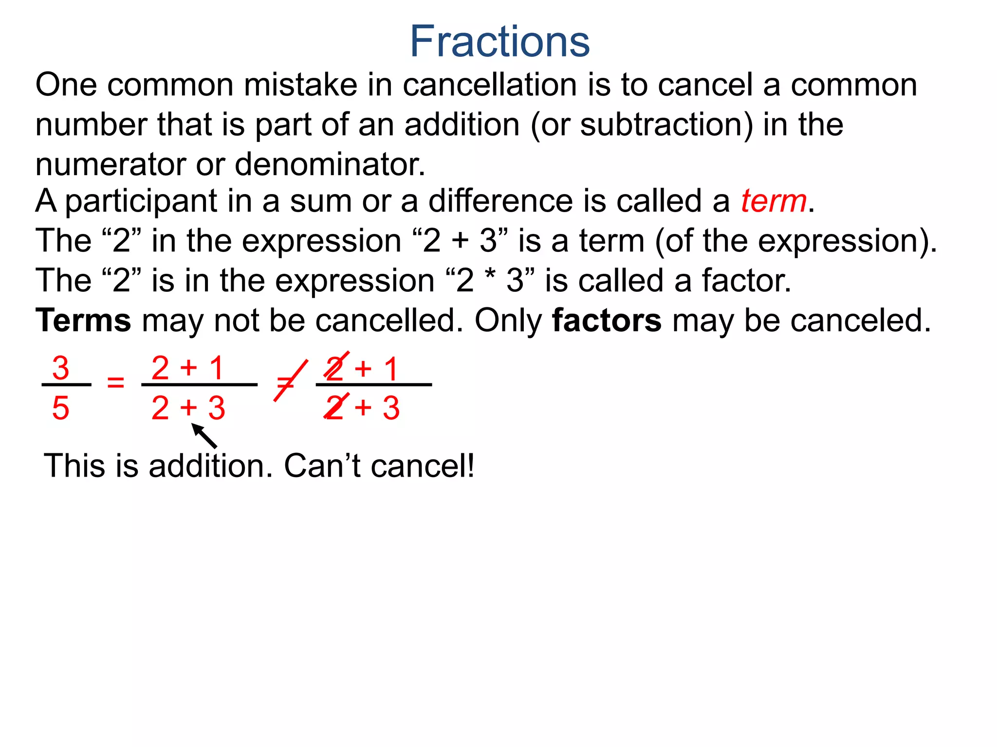 Common Factor Cancellation Rule
Given a fraction , then
that is, if the numerator and denominator are divided by the
same factor c, the result will be an equivalent fraction.
In other words, a common factor of the numerator and the
denominator may be canceled as 1, i.e.
a
b
a
b =
a / c
a
b .
=
a*c
b*c
=
a*c
b*c
1
Fractions
b / c
Example A. Reduce the fraction .78
54
78
54
=
78/2
54/2
To reduce a fraction, we keep dividing the top and bottom by
common numbers until no more division is possible.
What's left is the reduced version.
=
39
27
39
27
(Often we omit writing the 1’s after the cancellation.)
 