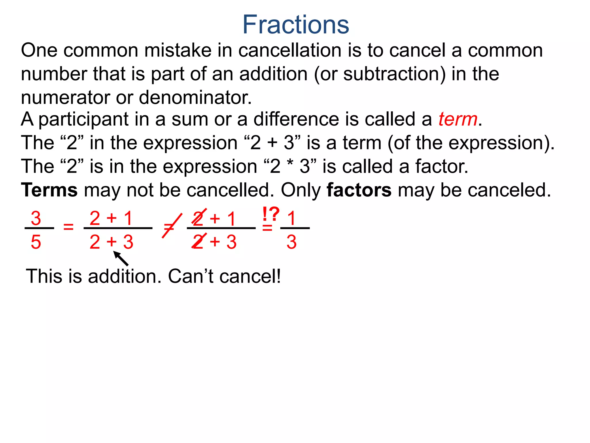 Common Factor Cancellation Rule
Given a fraction , then
that is, if the numerator and denominator are divided by the
same factor c, the result will be an equivalent fraction.
In other words, a common factor of the numerator and the
denominator may be canceled as 1, i.e.
a
b
a
b =
a / c
a
b .
=
a*c
b*c
=
a*c
b*c
1
Fractions
b / c
Example A. Reduce the fraction .78
54
78
54
=
78/2
54/2
To reduce a fraction, we keep dividing the top and bottom by
common numbers until no more division is possible.
What's left is the reduced version.
=
39/3
27/3
39
27
(Often we omit writing the 1’s after the cancellation.)
 