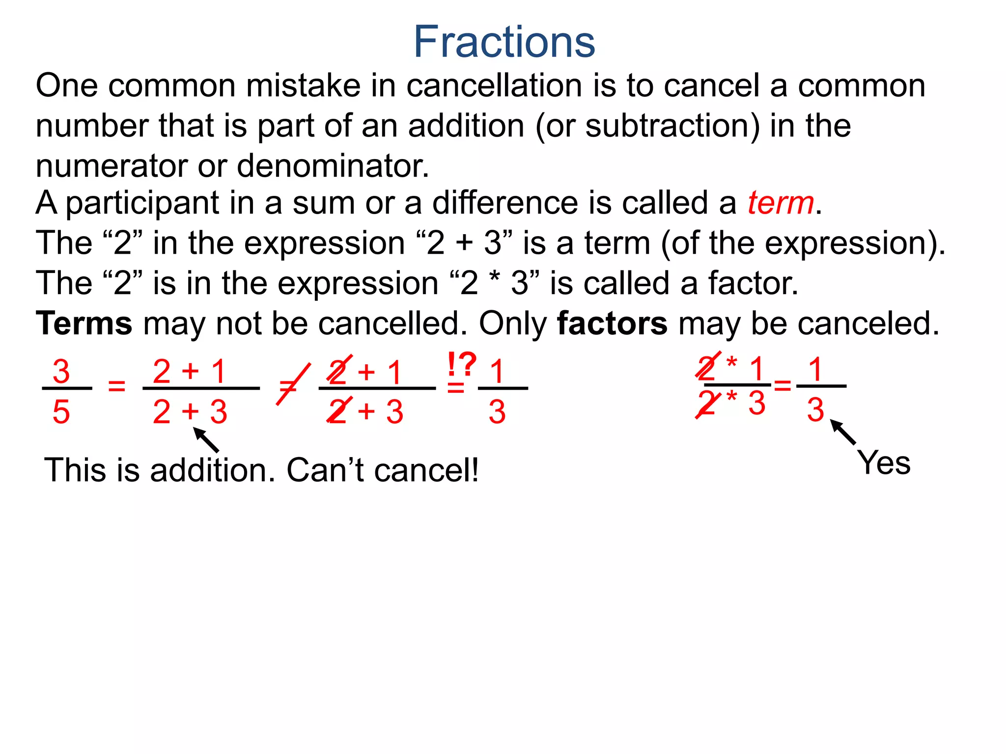 Common Factor Cancellation Rule
Given a fraction , then
that is, if the numerator and denominator are divided by the
same factor c, the result will be an equivalent fraction.
In other words, a common factor of the numerator and the
denominator may be canceled as 1, i.e.
a
b
a
b =
a / c
a
b .
=
a*c
b*c
=
a*c
b*c
1
Fractions
b / c
Example A. Reduce the fraction .78
54
78
54
=
78/2
54/2
= 13
9 .
To reduce a fraction, we keep dividing the top and bottom by
common numbers until no more division is possible.
What's left is the reduced version.
=
39/3
27/3
39
27
(Often we omit writing the 1’s after the cancellation.)
 