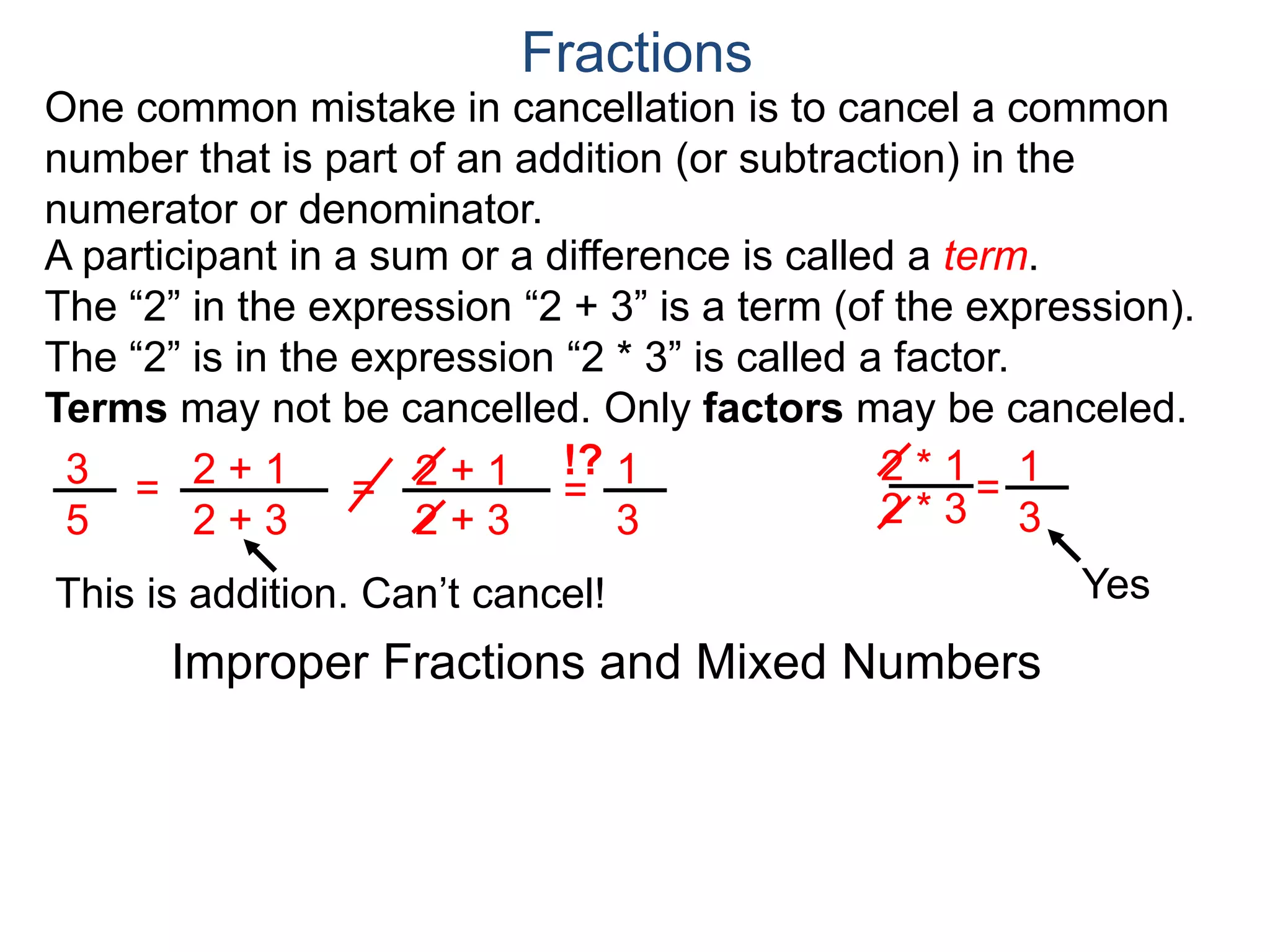Common Factor Cancellation Rule
Given a fraction , then
that is, if the numerator and denominator are divided by the
same factor c, the result will be an equivalent fraction.
In other words, a common factor of the numerator and the
denominator may be canceled as 1, i.e.
a
b
a
b =
a / c
a
b .
=
a*c
b*c
=
a*c
b*c
1
Fractions
b / c
Example A. Reduce the fraction .78
54
78
54
=
78/2
54/2
= 13
9 .
To reduce a fraction, we keep dividing the top and bottom by
common numbers until no more division is possible.
What's left is the reduced version.
=
39/3
27/3
or divide both by 6 in one step.
39
27
(Often we omit writing the 1’s after the cancellation.)
 