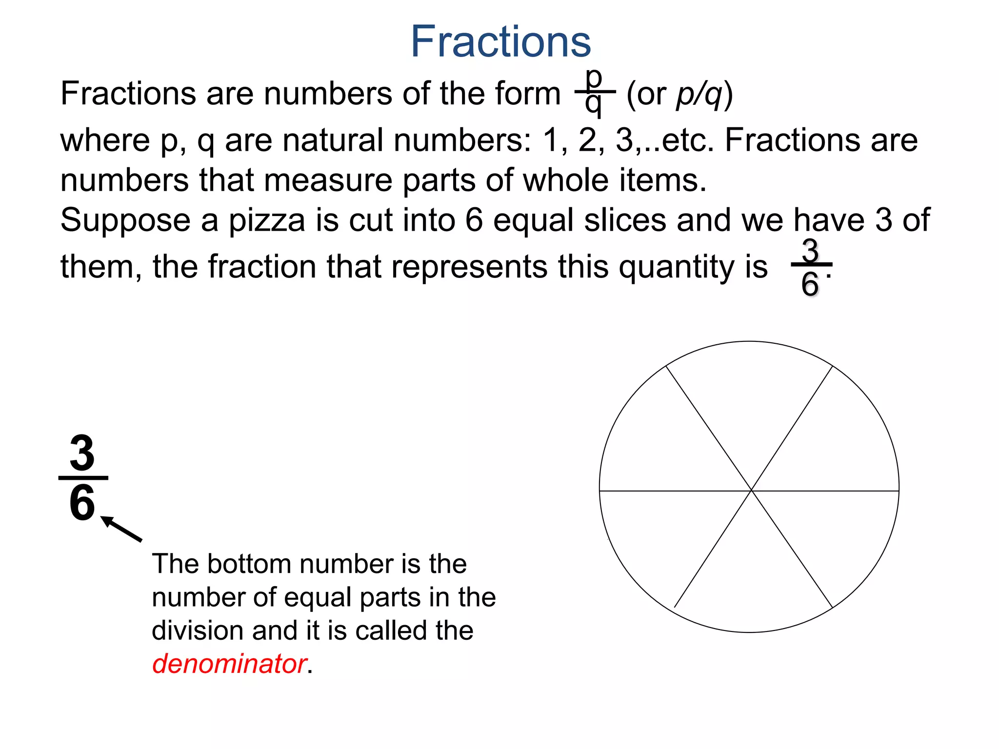 Fractions are numbers of the form (or p/q)
where p, q are natural numbers: 1, 2, 3,..etc. Fractions are
numbers that measure parts of whole items.
Suppose a pizza is cut into 6 equal slices and we have 3 of
them, the fraction that represents this quantity is .
p
q
3
6
The bottom number is the
number of equal parts in the
division and it is called the
denominator.
3
6
Fractions
 