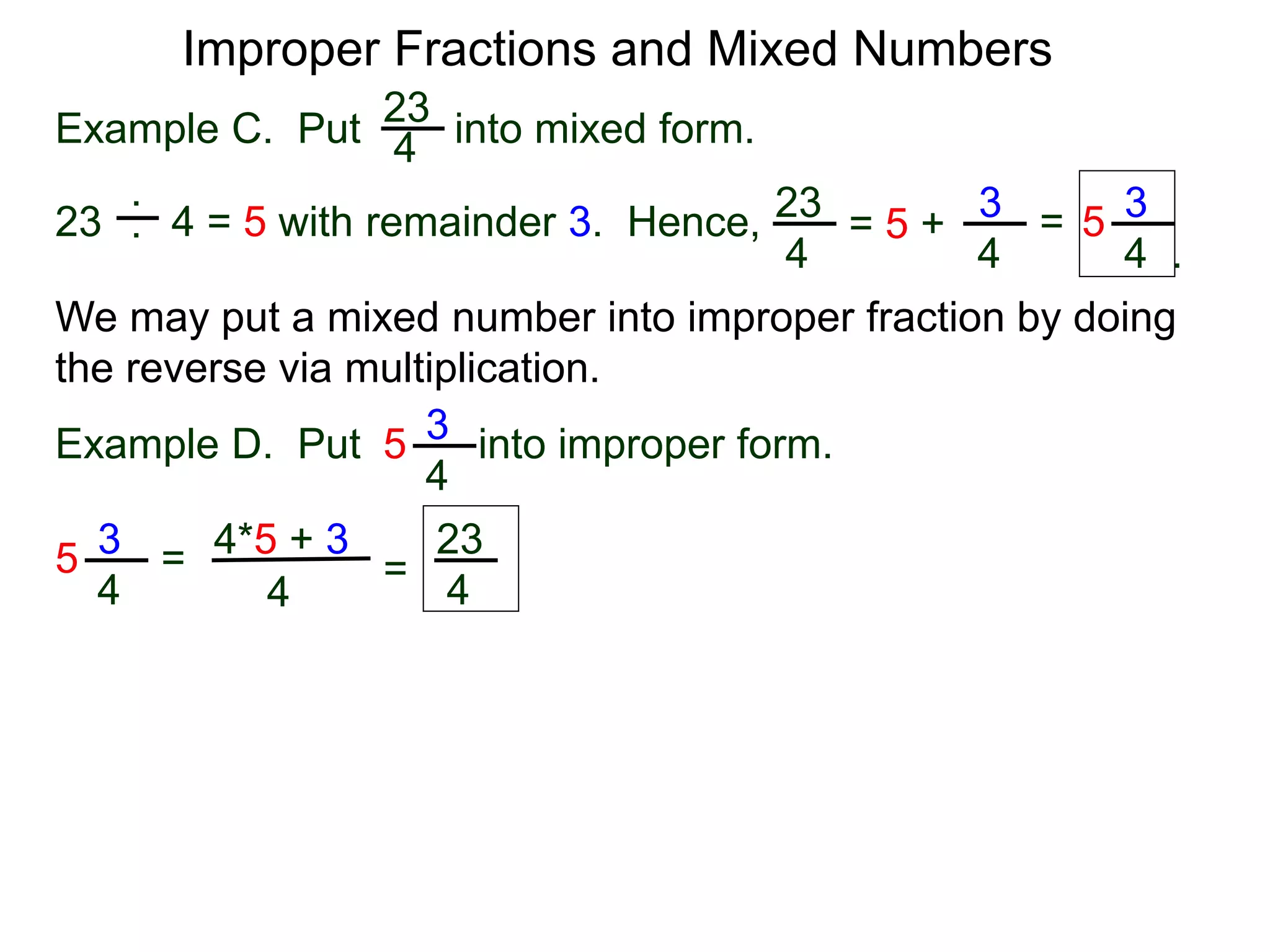 Fractions
One common mistake in cancellation is to cancel a common
number that is part of an addition (or subtraction) in the
numerator or denominator.
2 + 1
2 + 3
= 2 + 1
2 + 3
= 1
3
3
5
=
This is addition. Can’t cancel!
!?
Improper Fractions and Mixed Numbers
2 * 1
2 * 3
=
1
3
Yes
A participant in a sum or a difference is called a term.
The “2” in the expression “2 + 3” is a term (of the expression).
The “2” is in the expression “2 * 3” is called a factor.
Terms may not be cancelled. Only factors may be canceled.
 