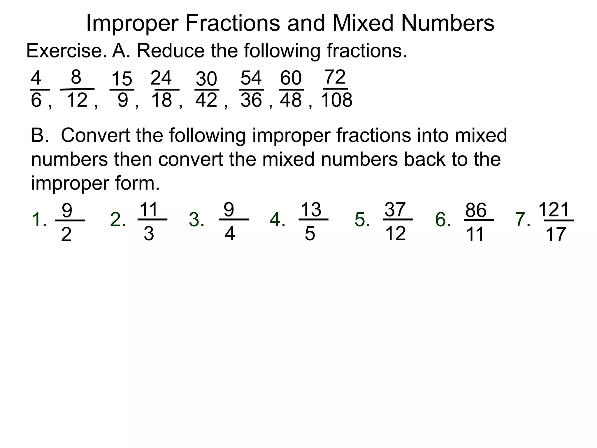 Fractions
One common mistake in cancellation is to cancel a common
number that is part of an addition (or subtraction) in the
numerator or denominator.
2 + 1
2 + 3
= 2 + 1
2 + 3
= 1
3
3
5
=
This is addition. Can’t cancel!
!?
A fraction whose numerator is the same or more than its
denominator (e.g. ) is said to be improper .
Improper Fractions and Mixed Numbers
3
2
2 * 1
2 * 3
=
1
3
Yes
A participant in a sum or a difference is called a term.
The “2” in the expression “2 + 3” is a term (of the expression).
The “2” is in the expression “2 * 3” is called a factor.
Terms may not be cancelled. Only factors may be canceled.
 