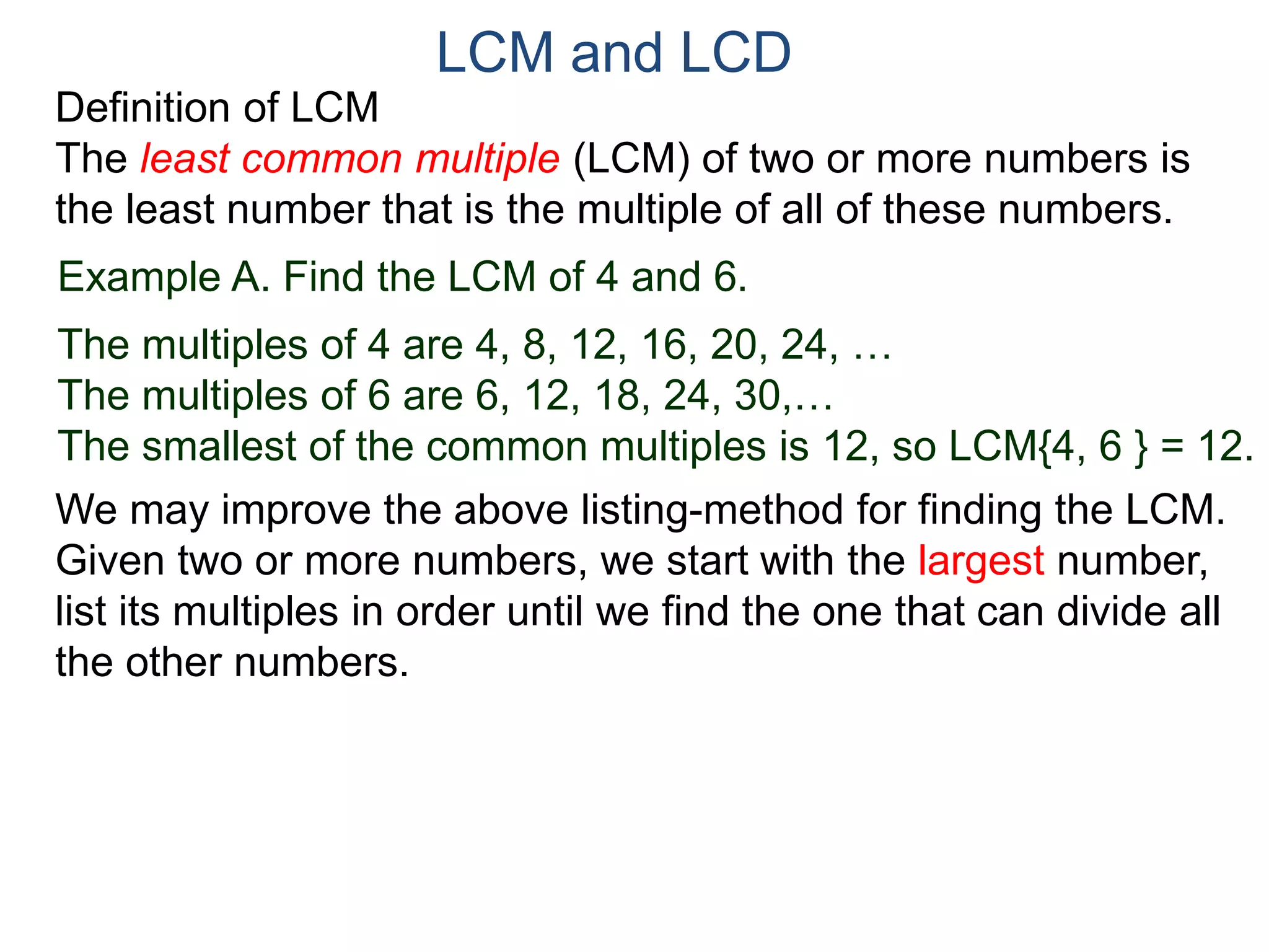 LCM and LCD 
Definition of LCM 
The least common multiple (LCM) of two or more numbers is 
the least number that is the multiple of all of these numbers. 
Example A. Find the LCM of 4 and 6. 
The multiples of 4 are 4, 8, 12, 16, 20, 24, … 
The multiples of 6 are 6, 12, 18, 24, 30,… 
The smallest of the common multiples is 12, so LCM{4, 6 } = 12. 
We may improve the above listing-method for finding the LCM. 
Given two or more numbers, we start with the largest number, 
list its multiples in order until we find the one that can divide all 
the other numbers. 
 