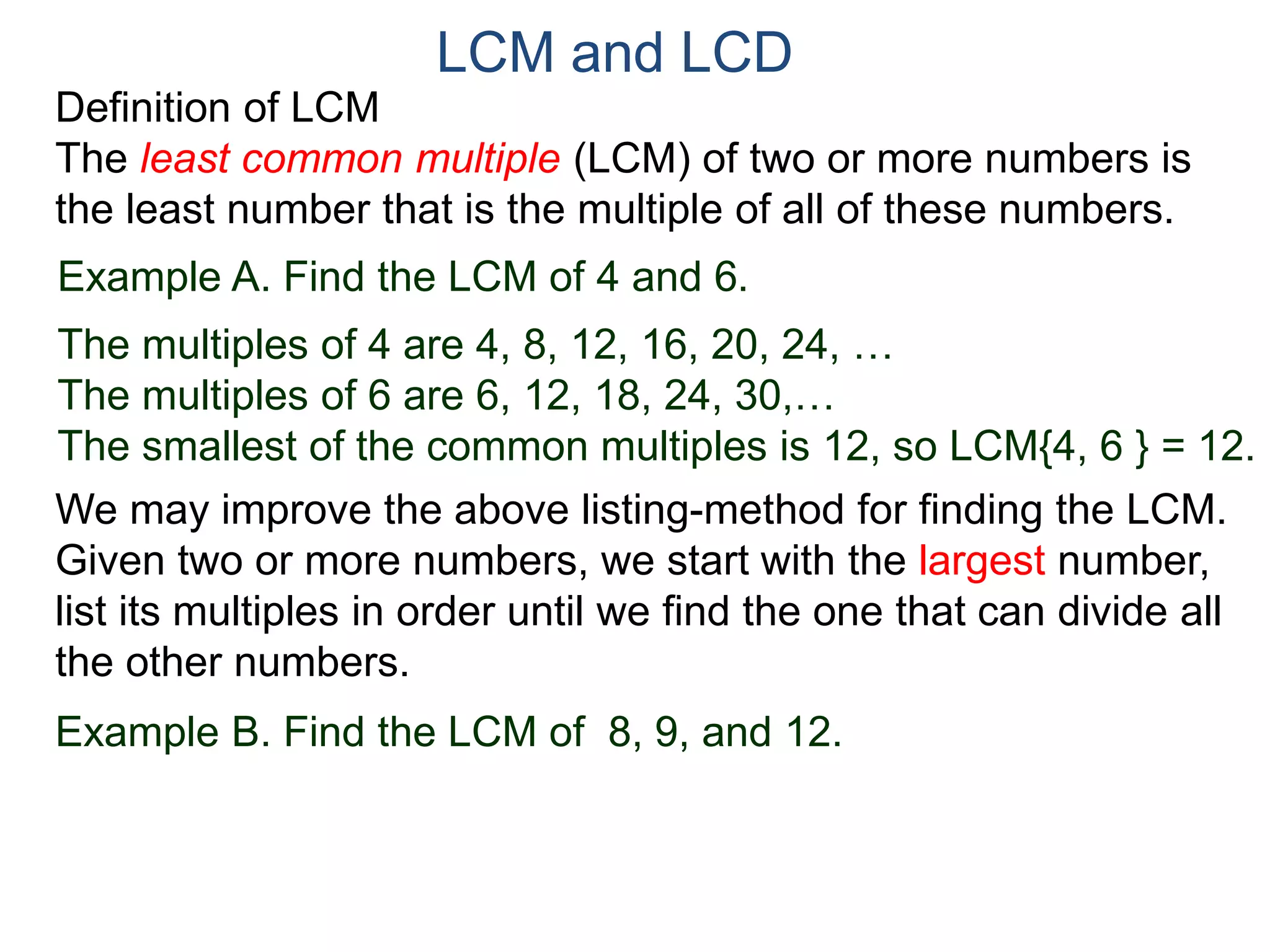 LCM and LCD 
Definition of LCM 
The least common multiple (LCM) of two or more numbers is 
the least number that is the multiple of all of these numbers. 
Example A. Find the LCM of 4 and 6. 
The multiples of 4 are 4, 8, 12, 16, 20, 24, … 
The multiples of 6 are 6, 12, 18, 24, 30,… 
The smallest of the common multiples is 12, so LCM{4, 6 } = 12. 
We may improve the above listing-method for finding the LCM. 
Given two or more numbers, we start with the largest number, 
list its multiples in order until we find the one that can divide all 
the other numbers. 
Example B. Find the LCM of 8, 9, and 12. 
 