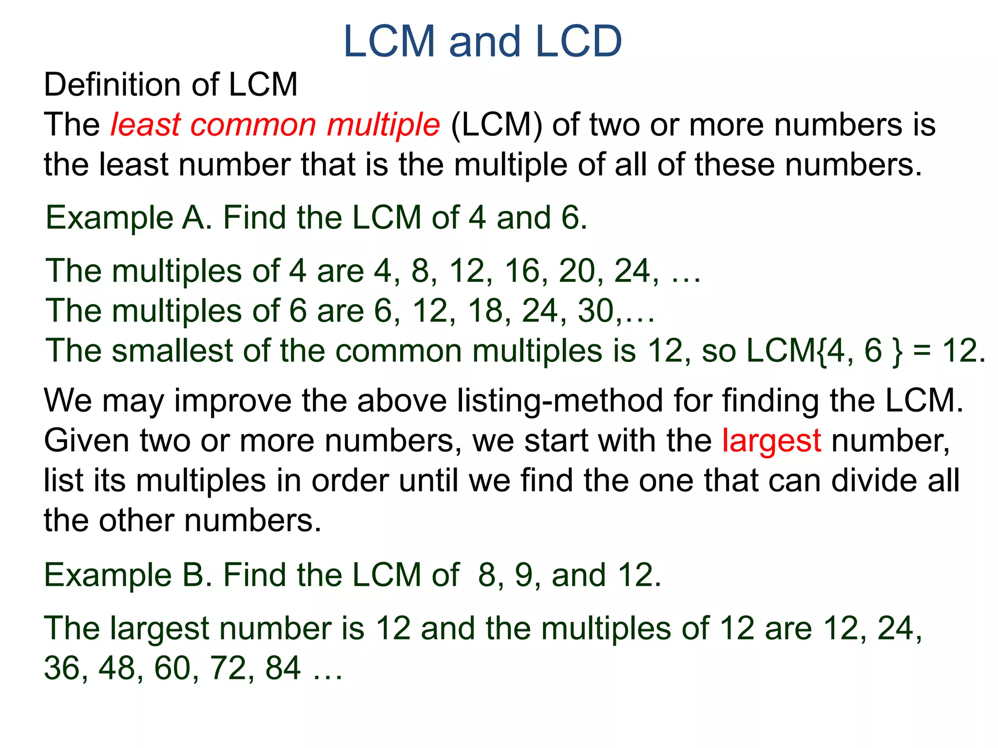 LCM and LCD 
Definition of LCM 
The least common multiple (LCM) of two or more numbers is 
the least number that is the multiple of all of these numbers. 
Example A. Find the LCM of 4 and 6. 
The multiples of 4 are 4, 8, 12, 16, 20, 24, … 
The multiples of 6 are 6, 12, 18, 24, 30,… 
The smallest of the common multiples is 12, so LCM{4, 6 } = 12. 
We may improve the above listing-method for finding the LCM. 
Given two or more numbers, we start with the largest number, 
list its multiples in order until we find the one that can divide all 
the other numbers. 
Example B. Find the LCM of 8, 9, and 12. 
The largest number is 12 and the multiples of 12 are 12, 24, 
36, 48, 60, 72, 84 … 
 