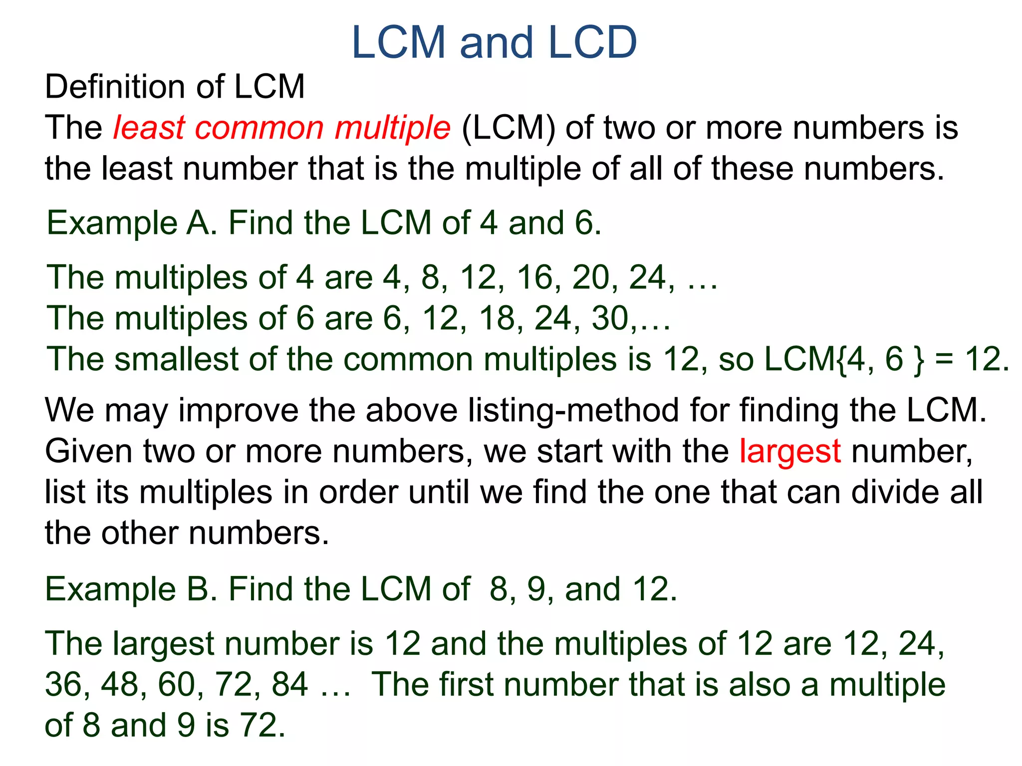 LCM and LCD 
Definition of LCM 
The least common multiple (LCM) of two or more numbers is 
the least number that is the multiple of all of these numbers. 
Example A. Find the LCM of 4 and 6. 
The multiples of 4 are 4, 8, 12, 16, 20, 24, … 
The multiples of 6 are 6, 12, 18, 24, 30,… 
The smallest of the common multiples is 12, so LCM{4, 6 } = 12. 
We may improve the above listing-method for finding the LCM. 
Given two or more numbers, we start with the largest number, 
list its multiples in order until we find the one that can divide all 
the other numbers. 
Example B. Find the LCM of 8, 9, and 12. 
The largest number is 12 and the multiples of 12 are 12, 24, 
36, 48, 60, 72, 84 … The first number that is also a multiple 
of 8 and 9 is 72. 
 