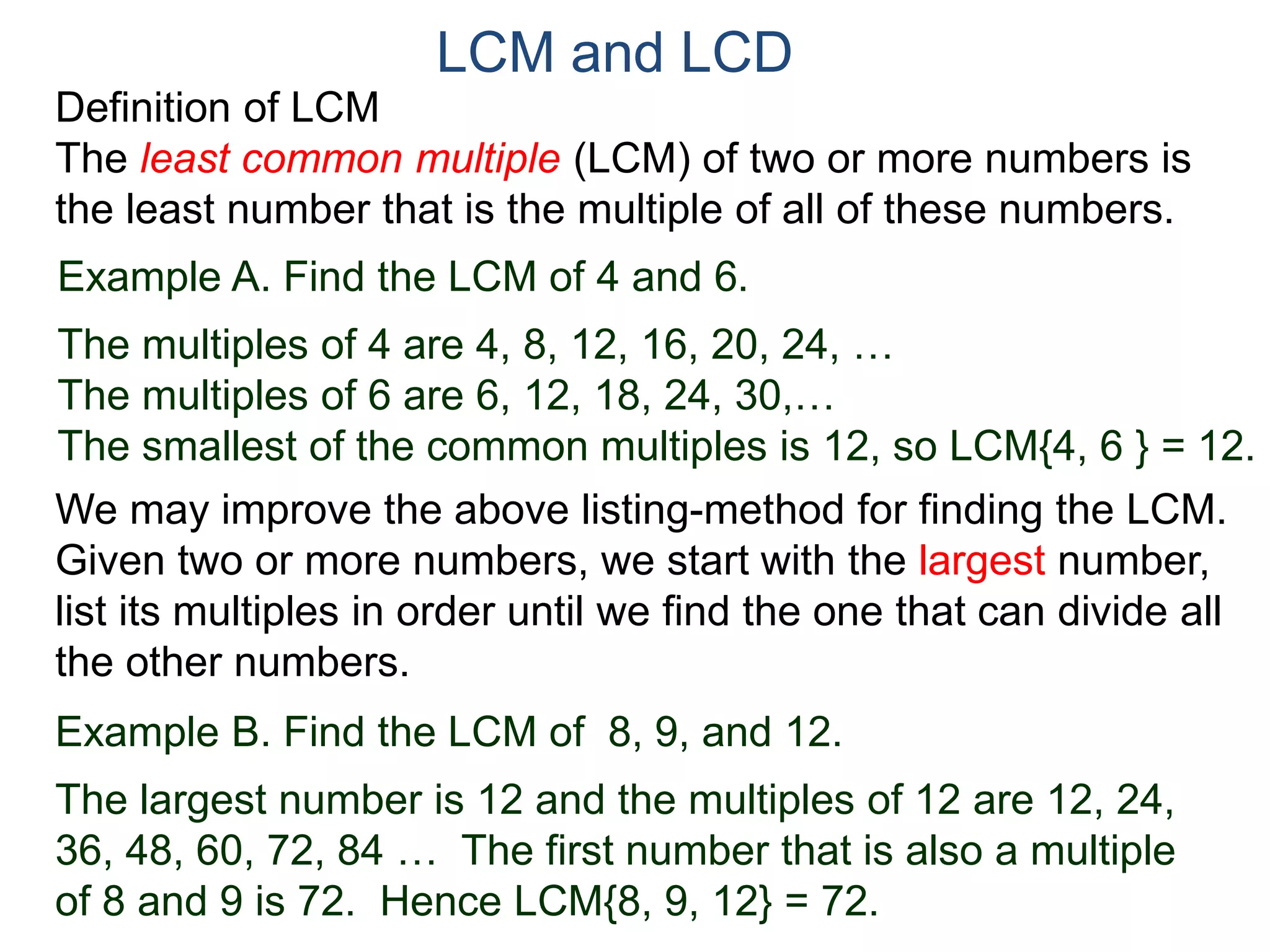 LCM and LCD 
Definition of LCM 
The least common multiple (LCM) of two or more numbers is 
the least number that is the multiple of all of these numbers. 
Example A. Find the LCM of 4 and 6. 
The multiples of 4 are 4, 8, 12, 16, 20, 24, … 
The multiples of 6 are 6, 12, 18, 24, 30,… 
The smallest of the common multiples is 12, so LCM{4, 6 } = 12. 
We may improve the above listing-method for finding the LCM. 
Given two or more numbers, we start with the largest number, 
list its multiples in order until we find the one that can divide all 
the other numbers. 
Example B. Find the LCM of 8, 9, and 12. 
The largest number is 12 and the multiples of 12 are 12, 24, 
36, 48, 60, 72, 84 … The first number that is also a multiple 
of 8 and 9 is 72. Hence LCM{8, 9, 12} = 72. 
 
