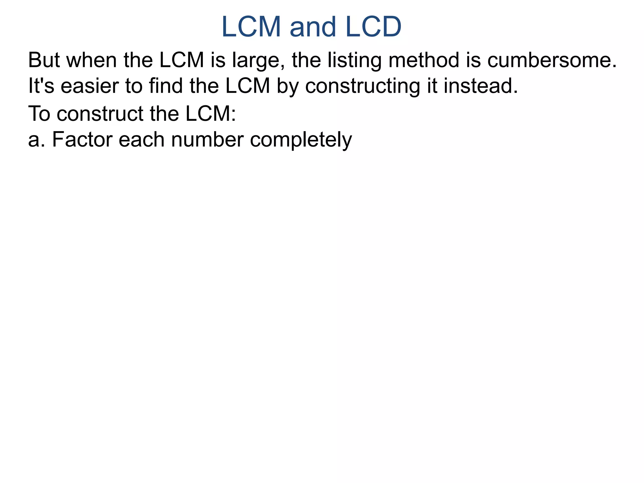 LCM and LCD 
But when the LCM is large, the listing method is cumbersome. 
It's easier to find the LCM by constructing it instead. 
To construct the LCM: 
a. Factor each number completely 
 