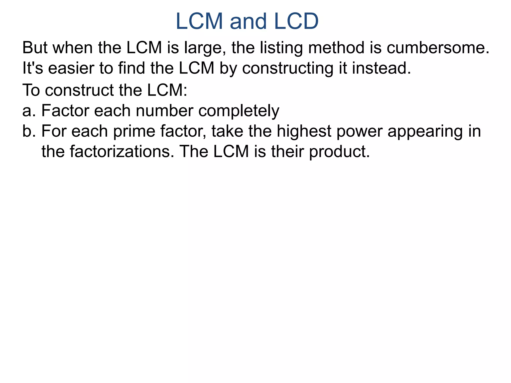 LCM and LCD 
But when the LCM is large, the listing method is cumbersome. 
It's easier to find the LCM by constructing it instead. 
To construct the LCM: 
a. Factor each number completely 
b. For each prime factor, take the highest power appearing in 
the factorizations. The LCM is their product. 
 