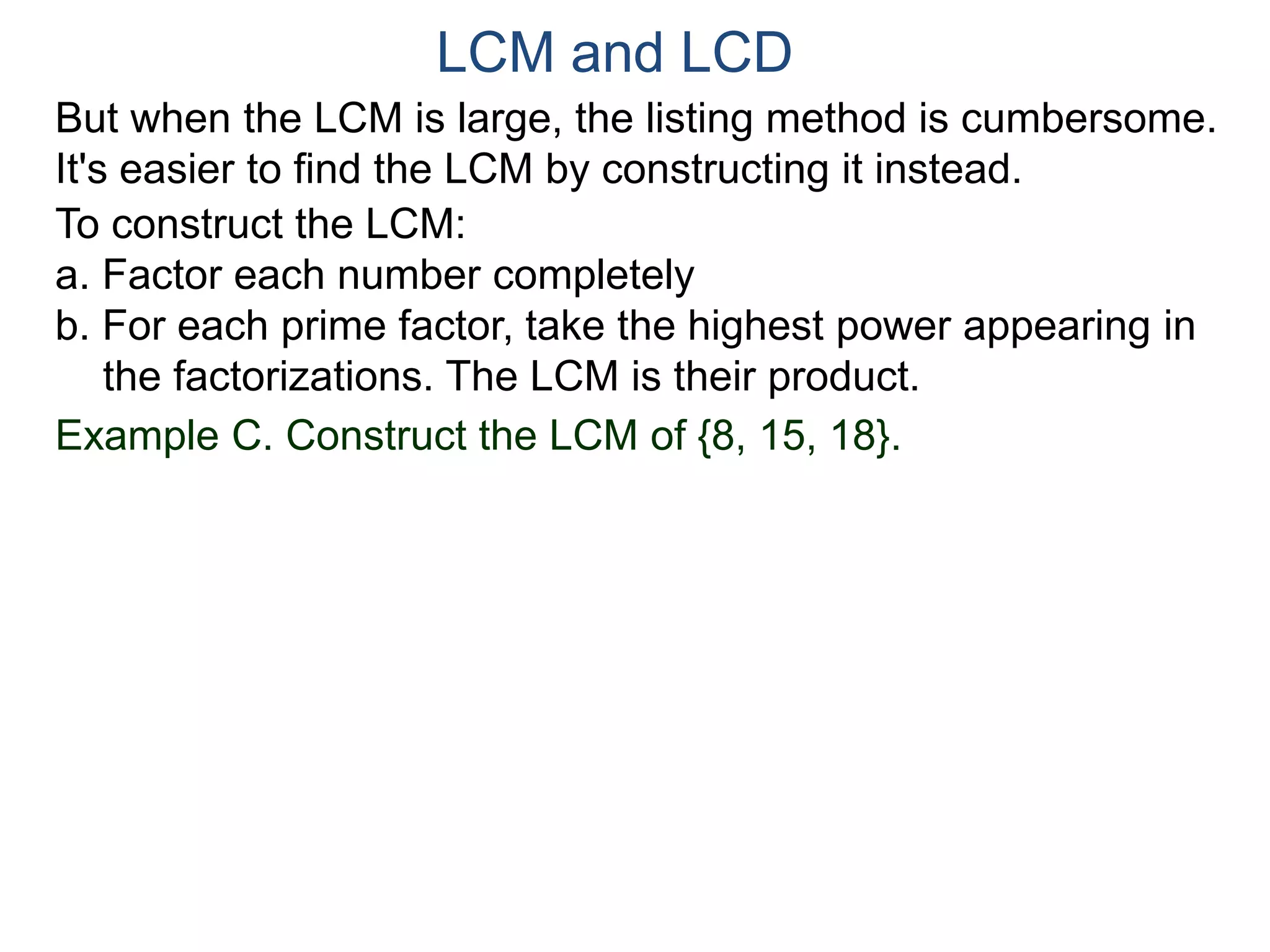 LCM and LCD 
But when the LCM is large, the listing method is cumbersome. 
It's easier to find the LCM by constructing it instead. 
To construct the LCM: 
a. Factor each number completely 
b. For each prime factor, take the highest power appearing in 
the factorizations. The LCM is their product. 
Example C. Construct the LCM of {8, 15, 18}. 
 