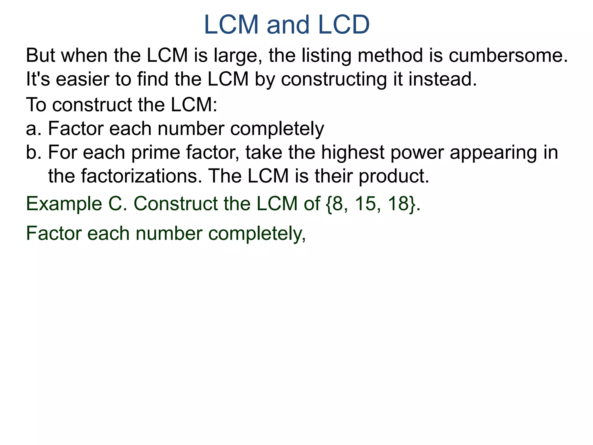 LCM and LCD 
But when the LCM is large, the listing method is cumbersome. 
It's easier to find the LCM by constructing it instead. 
To construct the LCM: 
a. Factor each number completely 
b. For each prime factor, take the highest power appearing in 
the factorizations. The LCM is their product. 
Example C. Construct the LCM of {8, 15, 18}. 
Factor each number completely, 
 