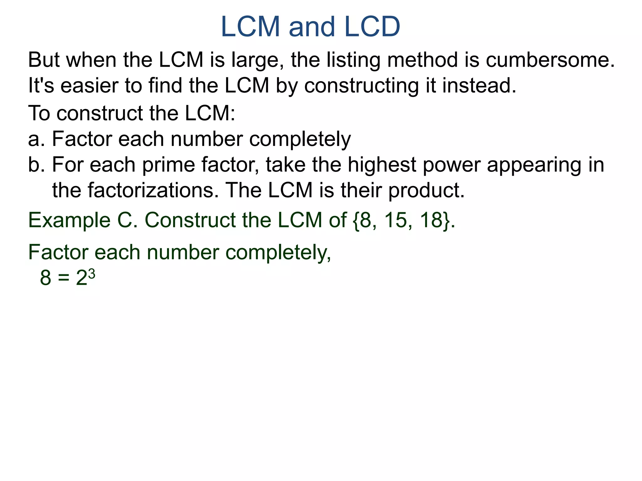 LCM and LCD 
But when the LCM is large, the listing method is cumbersome. 
It's easier to find the LCM by constructing it instead. 
To construct the LCM: 
a. Factor each number completely 
b. For each prime factor, take the highest power appearing in 
the factorizations. The LCM is their product. 
Example C. Construct the LCM of {8, 15, 18}. 
Factor each number completely, 
8 = 23 
 
