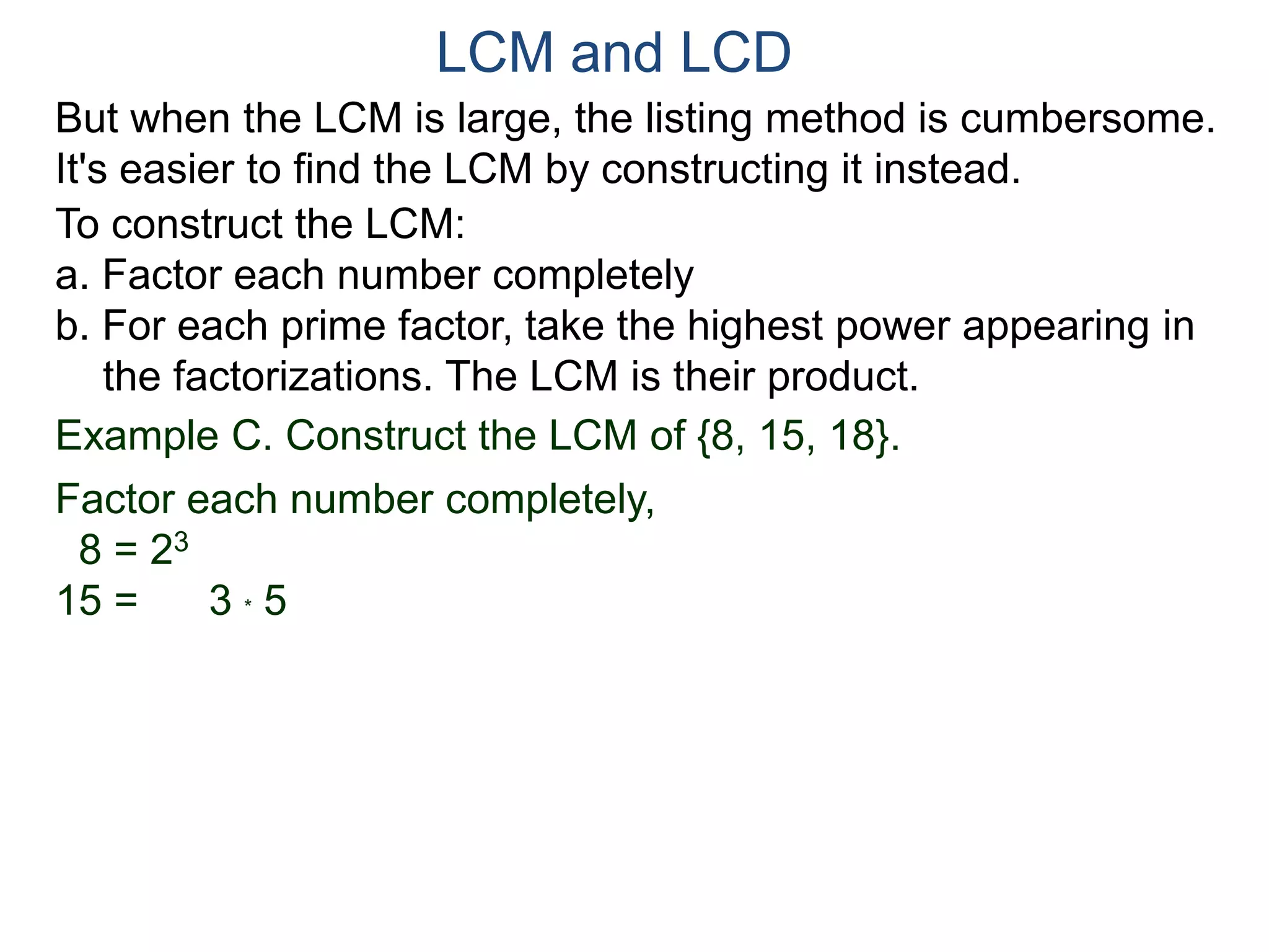 LCM and LCD 
But when the LCM is large, the listing method is cumbersome. 
It's easier to find the LCM by constructing it instead. 
To construct the LCM: 
a. Factor each number completely 
b. For each prime factor, take the highest power appearing in 
the factorizations. The LCM is their product. 
Example C. Construct the LCM of {8, 15, 18}. 
Factor each number completely, 
8 = 23 
15 = 3 * 5 
 