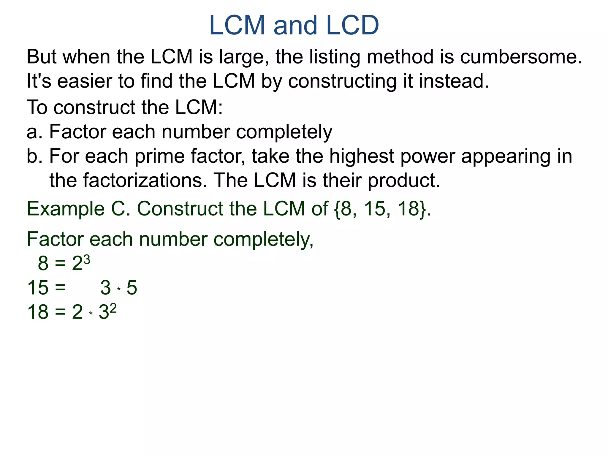 LCM and LCD 
But when the LCM is large, the listing method is cumbersome. 
It's easier to find the LCM by constructing it instead. 
To construct the LCM: 
a. Factor each number completely 
b. For each prime factor, take the highest power appearing in 
the factorizations. The LCM is their product. 
Example C. Construct the LCM of {8, 15, 18}. 
Factor each number completely, 
8 = 23 
15 = 3 * 5 
18 = 2 * 32 
 